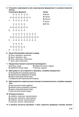 219
Початкові поняття про органічні сполуки
5. Установіть відповідність між структурними формулами та назвами гомологів
метану.
Структурна формула Назва
1
Н Н Н Н Н Н
Н–С–С–С–С–С–С–Н
Н Н Н Н Н Н
А Бутан
Б Гексан
В Пентан
Г Нонан
Д Октан
2
Н Н Н Н Н
Н–С–С–С–С–С–Н
Н Н Н Н Н
3
Н Н Н Н Н Н Н Н Н
Н–С–С–С–С–С–С–С–С–С–Н
Н Н Н Н Н Н Н Н Н
4
Н Н Н Н
Н–С–С–С–С–Н
Н Н Н Н
6. Назви біополімерів записано в рядку
А білок, крохмаль, целюлоза
Б мило, крохмаль, жир
В білок, целюлоза, поліетилен
Г мило, жир, поліетилен
7. Продуктами повного окиснення вуглеводнів є
А вуглець і вода В карбон(IV) оксид і водень
Б карбон(IV) оксид і вода Г вуглець і водень
8. Щоб довести, що в картоплі є крохмаль, потрібно використати
А свіжодобутий купрум(ІІ) гідроксид
Б водний розчин ферум(ІІІ) хлориду
В водно-спиртовий розчин йоду
Г універсальний індикаторний папірець
9. Щоб розрізнити водні розчини етанолу й етанової кислоти, потрібно викорис-
тати
А кристалічний натрій карбонат
Б водний розчин купрум(ІІ) сульфату
В водно-спиртовий розчин йоду
Г кристалічний натрій хлорид
10. Етанова кислота є
А слабкою, нелеткою, одноосновною
Б сильною, нелеткою, триосновною
В слабкою, леткою, одноосновною
Г сильною, леткою, триосновною
11. З магнієм кількістю речовини 1 моль повністю прореагує етанова кислота
 