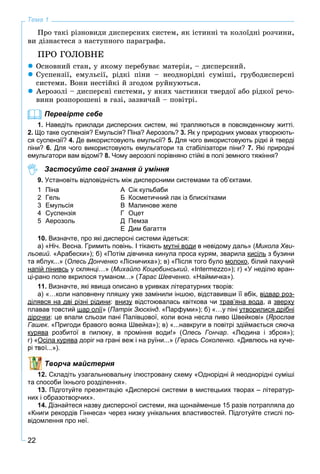22
Тема 1
Ïðî òàêі ðіçíîâèäè äèñïåðñíèõ ñèñòåì, ÿê іñòèííі òà êîëîїäíі ðîç÷èíè,
âè äіçíàєòåñÿ ç íàñòóïíîãî ïàðàãðàôà.
ÏÐÎ ÃÎËÎÂÍÅ
 Îñíîâíèé ñòàí, ó ÿêîìó ïåðåáóâàє ìàòåðіÿ, – äèñïåðñíèé.
 Ñóñïåíçії, åìóëüñії, ðіäêі ïіíè – íåîäíîðіäíі ñóìіøі, ãðóáîäèñïåðñíі
ñèñòåìè. Âîíè íåñòіéêі é çãîäîì ðóéíóþòüñÿ.
 Àåðîçîëі – äèñïåðñíі ñèñòåìè, ó ÿêèõ ÷àñòèíêè òâåðäîї àáî ðіäêîї ðå÷î-
âèíè ðîçïîðîøåíі â ãàçі, çàçâè÷àé – ïîâіòðі.
Перевірте себе
1. Наведіть приклади дисперсних систем, які трапляються в повсякденному житті.
2. Що таке суспензія? Емульсія? Піна? Аерозоль? 3. Як у природних умовах утворюють-
ся суспензії? 4. Де використовують емульсії? 5. Для чого використовують рідкі й тверді
піни? 6. Для чого використовують емульгатори та стабілізатори піни? 7. Які природні
емульгатори вам відомі? 8. Чому аерозолі порівняно стійкі в полі земного тяжіння?
Застосуйте свої знання й уміння
9. Установіть відповідність між дисперсними системами та об’єктами.
1 Піна А Сік кульбаби
2 Гель Б Косметичний лак із блискітками
3 Емульсія В Малинове желе
4 Суспензія Г Оцет
5 Аерозоль Д Пемза
Е Дим багаття
10. Визначте, про які дисперсні системи йдеться:
а) «Ніч. Весна. Гримить повінь. І тікають мутні водиу д в невідому даль» (Микола Хви-
льовий. «Арабески»); б) «Потім дівчинка кинула проса курям, зварила кисіль з бузини
та яблук...» (Олесь Донченко «Лісничиха»); в) «Після того було молоко, білий пахучий
напій пінивсь у склянці…» (Михайло Коцюбинський. «Intermezzo»); г) «У неділю вран-
ці-рано поле вкрилося туманом...» (Тарас Шевченко. «Наймичка»).
11. Визначте, які явища описано в уривках літературних творів:
а) «…коли наповнену пляшку уже замінили іншою, відставивши її вбік, відвар роз-д р р
ділявся на дві різні рідинид д р р д : внизуу відстоювалась квіткова чи трав’яна водар д , а зверхур у
плавав товстий шар оліїр » (Патрік Зюскінд. «Парфуми»); б) «…у піні утворилися дрібніу р др
дірочкид р : це впали сльози пані Палівцової, коли вона несла пиво Швейкові» (Ярослав
Гашек. «Пригоди бравого вояка Швейка»); в) «...навкруги в повітрі здіймається сяюча
куряваур розбитої в пилюку, в проміння води!» (Олесь Гончар. «Людина і зброя»);
г) «Осіла куряваур доріг на грані веж і на руїни...» (Герась Соколенко. «Дивлюсь на куче-
рі твої...»).
Творча майстерня
12. Складіть узагальнювальну ілюстровану схему «Однорідні й неоднорідні суміші
та способи їхнього розділення».
13. Підготуйте презентацію «Дисперсні системи в мистецьких творах – літератур-
них і образотворчих».
14. Дізнайтеся назву дисперсної системи, яка щонайменше 15 разів потрапляла до
«Книги рекордів Гіннеса» через низку унікальних властивостей. Підготуйте стислі по-
відомлення про неї.
 