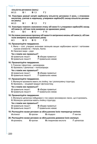 220
Тема 3
кількістю речовини (моль)
А 0,5 Б 1 В 1,5 Г 2
12. Унаслідок реакції натрій карбонату кількістю речовини 2 моль з етановою
кислотою, узятою в надлишку, утворився карбон(IV) оксид кількістю речови-
ни (моль)
А 0,5 Б 1 В 1,5 Г 2
13. Унаслідок повного окиснення етану об’ємом 6 л утворився карбон(IV) оксид
об’ємом (л, об’єми газів виміряно за однакових умов)
А 3 Б 6 В 12 Г 18
14. На повне окиснення пропану об’ємом 4 л витрачено кисень об’ємом (л, об’єми
газів виміряно за однакових умов)
А 5 Б 10 В 15 Г 20
15. Проаналізуйте твердження.
І. Мила – солі, утворені аніонами залишків вищих карбонових кислот і катіонами
лужних елементів – Натрію, Калію.
ІІ. Насичені жири – рідкі.
Чи є поміж них правильні?
А правильне лише І В обидва правильні
Б правильне лише ІІ Г правильних немає
16. Проаналізуйте твердження.
І. Глюкоза і фруктоза – дисахариди.
ІІ. Крохмаль і целюлоза – полісахариди.
Чи є поміж них правильні?
А правильне лише І В обидва правильні
Б правильне лише ІІ Г правильних немає
17. Проаналізуйте твердження.
І. Молекули крохмалю мають як лінійну, так і розгалужену структуру.
ІІ. Крохмаль – кінцевий продукт фотосинтезу.
Чи є поміж них правильні?
А правильне лише І В обидва правильні
Б правильне лише ІІ Г правильних немає
18. Проаналізуйте твердження.
І. Молекули целюлози побудовані з тих самих мономерних ланок, що й крохмаль.
ІІ. Молекули целюлози мають лінійну структуру.
Чи є поміж них правильні?
А правильне лише І В обидва правильні
Б правильне лише ІІ Г правильних немає
19. Розташуйте назви речовин за збільшенням їхніх температур кипіння.
А етанол Б пропан В гліцерол Г пентан
20. Розташуйте назви речовин за збільшенням довжини їхніх молекул.
А крохмаль Б пропан В стеаринова кислота Г целюлоза
 