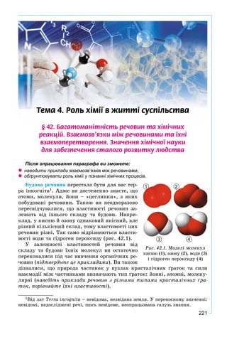 221
Òåìà 4. Ðîëü õ³ì³¿ â æèòò³ ñóñï³ëüñòâà
§ 42. Áàãàòîìàí³òí³ñòü ðå÷îâèí òà õ³ì³÷íèõ
ðåàêö³é. Âçàºìîçâ’ÿçêè ì³æ ðå÷îâèíàìè òà ¿õí³
âçàºìîïåðåòâîðåííÿ. Çíà÷åííÿ õ³ì³÷íî¿ íàóêè
äëÿ çàáåçïå÷åííÿ ñòàëîãî ðîçâèòêó ëþäñòâà
Після опрацювання параграфа ви зможете:
 наводити приклади взаємозв’язків між речовинами;ж
 обґрунтовувати роль хімії у пізнанні хімічних процесів.и
Áóäîâà ðå÷îâèí ïåðåñòàëà áóòè äëÿ âàñ òåð-
ðà іíêîãíіòà1. Àäæå âè äîñòåìåííî çíàєòå, ùî
àòîìè, ìîëåêóëè, éîíè – «öåãëèíêè», ç ÿêèõ
ïîáóäîâàíі ðå÷îâèíè. Òàêîæ âè íåîäíîðàçîâî
ïåðåñâіä÷óâàëèñÿ, ùî âëàñòèâîñòі ðå÷îâèí çà-
ëåæàòü âіä їõíüîãî ñêëàäó òà áóäîâè. Íàïðè-
êëàä, ó êèñíþ é îçîíó îäíàêîâèé ÿêіñíèé, àëå
ðіçíèé êіëüêіñíèé ñêëàä, òîìó âëàñòèâîñòі öèõ
ðå÷îâèí ðіçíі. Òàê ñàìî âіäðіçíÿþòüñÿ âëàñòè-
âîñòі âîäè òà ãіäðîãåí ïåðîêñèäó (ðèñ. 42.1).
Ó çàëåæíîñòі âëàñòèâîñòåé ðå÷îâèí âіä
ñêëàäó òà áóäîâè їõíіõ ìîëåêóë âè îñòàòî÷íî
ïåðåêîíàëèñÿ ïіä ÷àñ âèâ÷åííÿ îðãàíі÷íèõ ðå-
÷îâèí (ïіäòâåðäüòå öå ïðèêëàäàìè). Âè òàêîæ
äіçíàëèñÿ, ùî ïðèðîäà ÷àñòèíîê ó âóçëàõ êðèñòàëі÷íèõ ґðàòîê òà ñèëè
âçàєìîäії ìіæ ÷àñòèíêàìè âèçíà÷àþòü òèï ґðàòîê: éîííі, àòîìíі, ìîëåêó-
ëÿðíі (íàâåäіòü ïðèêëàäè ðå÷îâèí ç ðіçíèìè òèïàìè êðèñòàëі÷íèõ ґðà-
òîê, ïîðіâíÿéòå їõíі âëàñòèâîñòі).
1Âіä ëàò Terra incognita – íåâіäîìà, íåçâіäàíà çåìëÿ. Ó ïåðåíîñíîìó çíà÷åííі:
íåâіäîìі, íåäîñëіäæåíі ðå÷і, ùîñü íåâіäîìå, íåîïðàöüîâàíà ãàëóçü çíàííÿ.
1
3 4
2
Ðèñ. 42.1. Ìîäåëі ìîëåêóë
êèñíþ (1), îçîíó (2), âîäè (3)
і ãіäðîãåí ïåðîêñèäó (4)
 