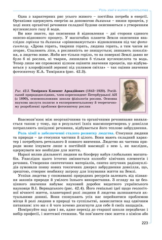 223
Роль хімії в житті суспільства
Îäíà ç õàðàêòåðíèõ ðèñ óñüîãî æèâîãî – ïîñòіéíà ïîòðåáà â åíåðãії.
Îðãàíіçìè îäåðæóþòü åíåðãіþ çà äîïîìîãîþ äèõàííÿ – íèçêè ïðîöåñіâ, ó
õîäі ÿêèõ îðãàíі÷íі ðå÷îâèíè ñêëàäíîї áóäîâè îêèñíþþòüñÿ ç óòâîðåííÿì
âóãëåêèñëîãî ãàçó é âîäè.
Âè âæå çíàєòå, ùî îêèñíåííÿ é âіäíîâëåííÿ – äâі ñòîðîíè єäèíîãî
îêèñíî-âіäíîâíîãî ïðîöåñó. Ó ìàñøòàáàõ ïëàíåòè Çåìëÿ îêèñíåííÿ âíà-
ñëіäîê ãîðіííÿ òà äèõàííÿ «çðіâíîâàæóєòüñÿ» âіäíîâëåííÿì ïіä ÷àñ ôîòî-
ñèíòåçó. «Äðîâà ãîðÿòü, òâàðèíè ãîðÿòü, ëþäèíà ãîðèòü, à òèì ÷àñîì íå
çãîðÿє. Ñïàëþþòü ëіñè, à ðîñëèííіñòü íå çíèùóєòüñÿ; çíèêàþòü ïîêîëіí-
íÿ, à ëþäñòâî æèâå. ßêáè âñå òіëüêè ãîðіëî, òî íà ïîâåðõíі Çåìëі äàâíî íå
áóëî á íі ðîñëèí, íі òâàðèí, ëèøèëèñÿ á òіëüêè âóãëåêèñëîòà òà âîäà.
Òåïåð ëèøå ìè ñïðîìîæíі öіëêîì îöіíèòè çíà÷åííÿ ïðîöåñіâ, ùî âіäáóâà-
þòüñÿ ó õëîðîôіëîâіé çåðíèíі ïіä óïëèâîì ñâіòëà» – òàê îöіíèâ çíà÷åííÿ
ôîòîñèíòåçó Ê.À. Òèìіðÿçєâ (ðèñ. 42.3).
Ðèñ. 42.3. Òèìіðÿçєâ Êëèìåíò Àðêàäіéîâè÷ (1843–1920). Ðîñіé-
ñüêèé ïðèðîäîäîñëіäíèê, ÷ëåí-êîðåñïîíäåíò Ïåòåðáóðçüêîї ÀÍ
(ç 1890), îñíîâîïîëîæíèê øêîëè ôіçіîëîãіâ ðîñëèí. Îñíîâíà
íàóêîâà çàñëóãà ïîëÿãàє â åêñïåðèìåíòàëüíîìó é òåîðåòè÷íî-
ìó ðîçðîáëåííі ïðîáëåìè ôîòîñèíòåçó ðîñëèí
Âçàєìîçâ’ÿçîê ìіæ íåîðãàíі÷íèìè òà îðãàíі÷íèìè ðå÷îâèíàìè âèÿâëÿ-
єòüñÿ òàêîæ ó òîìó, ùî â ðåçóëüòàòі їõíіõ âçàєìîïåðåòâîðåíü ó äîâêіëëÿ
ïîòðàïëÿþòü øêіäëèâі ðå÷îâèíè, âіäáóâàєòüñÿ éîãî òåïëîâå çàáðóäíåííÿ.
Ðîëü õіìії â çàáåçïå÷åííі ñòàëîãî ðîçâèòêó ëþäñòâà. Ñòîñóíêè ëþäèíè
òà ïðèðîäè – öå ñòîñóíêè ÷àñòèíè é öіëîãî. Âîíè ìàþòü ñêëàäíèé õàðàê-
òåð і ïîòðåáóþòü ðåòåëüíîãî é ïîâíîãî âèâ÷åííÿ. Ëþäñòâî ÿê ÷àñòèíà ïðè-
ðîäè ìîæå іñíóâàòè ëèøå â ïîñòіéíіé âçàєìîäії ç íåþ і, ÿê íàñëіäîê,
îäåðæóâàòè âñå íåîáõіäíå äëÿ æèòòÿ.
Íàðàçі âïëèâ äіÿëüíîñòі ëþäèíè íà áіîñôåðó íàáóâ ãëîáàëüíèõ ìàñøòà-
áіâ. Óíàñëіäîê öüîãî іñòîòíî çìіíþєòüñÿ êîëîîáіã õіìі÷íèõ åëåìåíòіâ і
ðå÷îâèí. Ñòâîðåííÿ ñèíòåòè÷íèõ ìàòåðіàëіâ, ñèíòåç øòó÷íèõ ðàäіîíóêëі-
äіâ çóìîâèëè ïîÿâó íîâèõ òîêñè÷íèõ äæåðåë çàáðóäíåííÿ äîâêіëëÿ, ùî,
çðåøòîþ, ñòâîðþє íåàáèÿêó çàãðîçó äëÿ іñíóâàííÿ æèòòÿ íà Çåìëі.
Óñïіõè ëþäñòâà ó ñïîæèâàííі ïðèðîäíèõ ðåñóðñіâ çàëåæàòü âіä ïіçíàí-
íÿ çàêîíіâ ïðèðîäè é óìіëîãî їõíüîãî âèêîðèñòàííÿ. Ç îãëÿäó íà öå áåç-
öіííîãî çíà÷åííÿ íàáóâàє íàóêîâèé äîðîáîê âèäàòíîãî óêðàїíñüêîãî
íàóêîâöÿ Â.І. Âåðíàäñüêîãî (ðèñ. 42.4). Éîãî ãåíіàëüíі іäåї ùîäî ãåîëîãі÷-
íîї âі÷íîñòі æèòòÿ, ïëàíåòàðíîї ðîëі ëþäèíè é ëþäñòâà çàëèøàþòüñÿ àê-
òóàëüíèìè äîíèíі. Âîíè ñïîíóêàþòü óñіõ íàñ ïåðåéíÿòèñÿ ïðîáëåìîþ
ìіñöÿ é ðîëі ëþäèíè â ïðèðîäі òà ñóñïіëüñòâі, çàìèñëèòèñÿ íàä îäâі÷íèì
ïèòàííÿì: õòî ìè є é ÷îãî õî÷åìî äîñÿãíóòè äëÿ ñåáå é ñâîїõ íàùàäêіâ.
Ïîìіðêóéòå íàä öèì і âè, àäæå ïåðåõіä äî ñòàðøîї øêîëè ïåðåäáà÷àє і
âèáіð ïðîôåñії, і æèòòєâîї ñòåæèíè. ×è ïîâ’ÿæåòå ñâîє æèòòÿ ç õіìієþ àáî
 