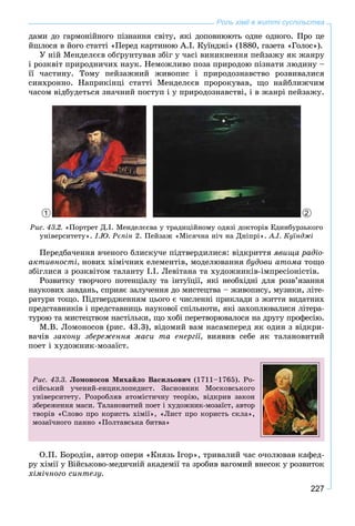 227
Роль хімії в житті суспільства
äàìè äî ãàðìîíіéíîãî ïіçíàííÿ ñâіòó, ÿêі äîïîâíþþòü îäíå îäíîãî. Ïðî öå
éøëîñÿ â éîãî ñòàòòі «Ïåðåä êàðòèíîþ À.І. Êóїíäæі» (1880, ãàçåòà «Ãîëîñ»).
Ó íіé Ìåíäåëєєâ îáґðóíòóâàâ çáіã ó ÷àñі âèíèêíåííÿ ïåéçàæó ÿê æàíðó
і ðîçêâіò ïðèðîäíè÷èõ íàóê. Íåìîæëèâî ïîçà ïðèðîäîþ ïіçíàòè ëþäèíó –
її ÷àñòèíó. Òîìó ïåéçàæíèé æèâîïèñ і ïðèðîäîçíàâñòâî ðîçâèâàëèñÿ
ñèíõðîííî. Íàïðèêіíöі ñòàòòі Ìåíäåëєєâ ïðîðîêóâàâ, ùî íàéáëèæ÷èì
÷àñîì âіäáóäåòüñÿ çíà÷íèé ïîñòóï і ó ïðèðîäîçíàâñòâі, і â æàíðі ïåéçàæó.
1 2
Ðèñ. 43.2. «Ïîðòðåò Ä.І. Ìåíäåëєєâà ó òðàäèöіéíîìó îäÿçі äîêòîðіâ Åäèíáóðçüêîãî
óíіâåðñèòåòó». І.Þ. Ðєïіí 2. Ïåéçàæ «Ìіñÿ÷íà íі÷ íà Äíіïðі». À.І. Êóїíäæі
Ïåðåäáà÷åííÿ â÷åíîãî áëèñêó÷å ïіäòâåðäèëèñÿ: âіäêðèòòÿ ÿâèùà ðàäіî-
àêòèâíîñòі, íîâèõ õіìі÷íèõ åëåìåíòіâ, ìîäåëþâàííÿ áóäîâè àòîìà òîùî
çáіãëèñÿ ç ðîçêâіòîì òàëàíòó І.І. Ëåâіòàíà òà õóäîæíèêіâ-іìïðåñіîíіñòіâ.
Ðîçâèòêó òâîð÷îãî ïîòåíöіàëó òà іíòóїöії, ÿêі íåîáõіäíі äëÿ ðîçâ’ÿçàííÿ
íàóêîâèõ çàâäàíü, ñïðèÿє çàëó÷åííÿ äî ìèñòåöòâà – æèâîïèñó, ìóçèêè, ëіòå-
ðàòóðè òîùî. Ïіäòâåðäæåííÿì öüîãî є ÷èñëåííі ïðèêëàäè ç æèòòÿ âèäàòíèõ
ïðåäñòàâíèêіâ і ïðåäñòàâíèöü íàóêîâîї ñïіëüíîòè, ÿêі çàõîïëþâàëèñÿ ëіòåðà-
òóðîþ òà ìèñòåöòâîì íàñòіëüêè, ùî õîáі ïåðåòâîðþâàëîñÿ íà äðóãó ïðîôåñіþ.
Ì.Â. Ëîìîíîñîâ (ðèñ. 43.3), âіäîìèé âàì íàñàìïåðåä ÿê îäèí ç âіäêðè-
âà÷іâ çàêîíó çáåðåæåííÿ ìàñè òà åíåðãії, âèÿâèâ ñåáå ÿê òàëàíîâèòèé
ïîåò і õóäîæíèê-ìîçàїñò.
Ðèñ. 43.3. Ëîìîíîñîâ Ìèõàéëî Âàñèëüîâè÷ (1711–1765). Ðî-
ñіéñüêèé ó÷åíèé-åíöèêëîïåäèñò. Çàñíîâíèê Ìîñêîâñüêîãî
óíіâåðñèòåòó. Ðîçðîáëÿâ àòîìіñòè÷íó òåîðіþ, âіäêðèâ çàêîí
çáåðåæåííÿ ìàñè. Òàëàíîâèòèé ïîåò і õóäîæíèê-ìîçàїñò, àâòîð
òâîðіâ «Ñëîâî ïðî êîðèñòü õіìії», «Ëèñò ïðî êîðèñòü ñêëà»,
ìîçàї÷íîãî ïàííî «Ïîëòàâñüêà áèòâà»
Î.Ï. Áîðîäіí, àâòîð îïåðè «Êíÿçü Іãîð», òðèâàëèé ÷àñ î÷îëþâàâ êàôåä-
ðó õіìії ó Âіéñüêîâî-ìåäè÷íіé àêàäåìії òà çðîáèâ âàãîìèé âíåñîê ó ðîçâèòîê
õіìі÷íîãî ñèíòåçó.
 