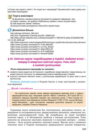 229
Роль хімії в житті суспільства
(«Слово про користь хімії»). Чи згодні ви з науковцем? Аргументуйте свою думку кон-
кретними прикладами.
ворча майстерня
Дізнайтеся, використовуючи різноманітні джерела інформації, про:
а) хіміків і хімікинь, які здобули Нобелівську премію з інших галузей науки;
б) хобі видатних хіміків і хімікинь.
За результатами дослідження підготуйте презентацію.
Дізнайтеся більше
http://elkniga.info/book_364.html
http://him.1september.ru/article.php?ID199901501
http://ﬁles.school-collection.edu.ru/dlrstore/3cda87c1-7f29-6419-ad5a-07a0b50fa166/
12-14_09_2005.pdf
http://www.popmech.ru/technologies/8224-khimiya-v-podlinnike-iskusstvo-bez-obmana/
https://www.youtube.com/watch?vYvkLJ8tEV0E
https://www.youtube.com/watch?vLm12q_S03y0
https://www.youtube.com/watch?vZtgmntKCu70
https://www.youtube.com/watch?vX-m1w6fbXGw
https://www.youtube.com/watch?vNmahiFiQZ88
§ 44. Õ³ì³÷íà íàóêà ³ âèðîáíèöòâî â Óêðà¿í³. Âèäàòí³ â÷åí³ –
òâîðö³ é òâîð÷èí³ õ³ì³÷íî¿ íàóêè. Ðîëü õ³ì³¿
â æèòò³ ñóñï³ëüñòâà
Після опрацювання параграфа ви зможете:
 назвати імена видатних вітчизняних і зарубіжних представників і представниць на-и
укової хімічної спільноти та найважливіші хімічні виробництва в Україні;
 оцінити значення хімічних знань у суспільному виробництві та роль хімії в життіи
суспільства.
Ðîçâèòîê õіìі÷íîї íàóêè â Óêðàїíі áàãàòî â ÷îìó ïîâ’ÿçàíèé ç ðîçâèò-
êîì ôàðìàöії.
Цікаво і пізнавально
На українських землях жінки завжди відігравали важливу роль у царині
фармацевтичних наук. Науковий трактат «Мазі» («Alimma», 30-ті роки ХІІ ст.)
уважають першою науковою працею, яку написала жінка. У його основу по-
кладено власні спостереження княжни Євпраксії (1108–1172), онучки Володи-
мира Мономаха, і дані тогочасних наукових рукописів грецької та східної
медицини, зокрема Галена й Авіценни.
Ñïðàâæíÿ íàóêà íåìîæëèâà áåç ñïîñòåðåæåíü, âèñóâàííÿ ãіïîòåç, ïå-
ðåâіðÿííÿ їõ åêñïåðèìåíòàëüíî, ôîðìóëþâàííÿ âèñíîâêіâ, âèâåäåííÿ òåî-
ðåòè÷íèõ çàêîíîìіðíîñòåé òîùî. Öå ïîòðåáóâàëî íå ëèøå ïîñòіéíîї
êîïіòêîї ïðàöі, à é îáãîâîðåííÿ ïðîáëåì ç іíøèìè äîñëіäíèêàìè. Òîìó
äèñêóñіÿ íà øïàëüòàõ íàóêîâèõ æóðíàëіâ і â íàóêîâèõ öåíòðàõ – óíіâåð-
ñèòåòàõ – áóëà ðóøієì ðîçâèòêó íàóêîâîї äóìêè. Çíà÷íó ðîëü ó ðîçâèòêó
õіìі÷íèõ íàóê â Óêðàїíі âіäіãðàâàëè ïðèðîäîçíàâ÷і íàóêîâі òîâàðèñòâà,
 