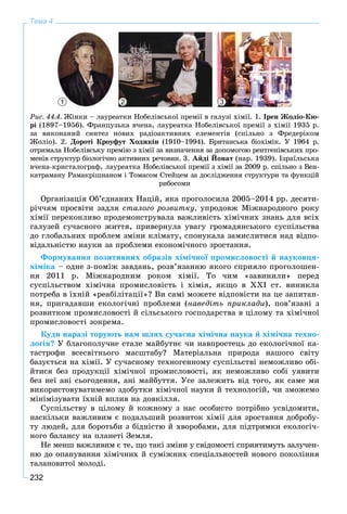 232
Тема 4
Ðèñ. 44.4. Æіíêè – ëàóðåàòêè Íîáåëіâñüêîї ïðåìії â ãàëóçі õіìії. 1. Іðåí Æîëіî-Êþ-
ðі (1897–1956). Ôðàíöóçüêà â÷åíà, ëàóðåàòêà Íîáåëіâñüêîї ïðåìії ç õіìії 1935 ð.
çà âèêîíàíèé ñèíòåç íîâèõ ðàäіîàêòèâíèõ åëåìåíòіâ (ñïіëüíî ç Ôðåäåðіêîì
Æîëіî). 2. Äîðîòі Êðîóôóò Õîäæêіí (1910–1994). Áðèòàíñüêà áіîõіìіê. Ó 1964 ð.
îòðèìàëà Íîáåëіâñüêó ïðåìіþ ç õіìії çà âèçíà÷åííÿ çà äîïîìîãîþ ðåíòãåíіâñüêèõ ïðî-
ìåíіâ ñòðóêòóð áіîëîãі÷íî àêòèâíèõ ðå÷îâèí. 3. Àéäі Éîíàò (íàð. 1939). Іçðàїëüñüêà
â÷åíà-êðèñòàëîãðàô, ëàóðåàòêà Íîáåëіâñüêîї ïðåìії ç õіìії çà 2009 ð. ñïіëüíî ç Âåí-
êàòðàìàíó Ðàìàêðіøíàíîì і Òîìàñîì Ñòåéöåì çà äîñëіäæåííÿ ñòðóêòóðè òà ôóíêöіé
ðèáîñîìè
Îðãàíіçàöіÿ Îá’єäíàíèõ Íàöіé, ÿêà ïðîãîëîñèëà 2005–2014 ðð. äåñÿòè-
ðі÷÷ÿì ïðîñâіòè çàäëÿ ñòàëîãî ðîçâèòêó, óïðîäîâæ Ìіæíàðîäíîãî ðîêó
õіìії ïåðåêîíëèâî ïðîäåìîíñòðóâàëà âàæëèâіñòü õіìі÷íèõ çíàíü äëÿ âñіõ
ãàëóçåé ñó÷àñíîãî æèòòÿ, ïðèâåðíóëà óâàãó ãðîìàäÿíñüêîãî ñóñïіëüñòâà
äî ãëîáàëüíèõ ïðîáëåì çìіíè êëіìàòó, ñïîíóêàëà çàìèñëèòèñÿ íàä âіäïî-
âіäàëüíіñòþ íàóêè çà ïðîáëåìè åêîíîìі÷íîãî çðîñòàííÿ.
Ôîðìóâàííÿ ïîçèòèâíèõ îáðàçіâ õіìі÷íîї ïðîìèñëîâîñòі é íàóêîâöÿ-
õіìіêà – îäíå ç-ïîìіæ çàâäàíü, ðîçâ’ÿçàííþ ÿêîãî ñïðèÿëî ïðîãîëîøåí-
íÿ 2011 ð. Ìіæíàðîäíèì ðîêîì õіìії. Òî ÷èì «çàâèíèëè» ïåðåä
ñóñïіëüñòâîì õіìі÷íà ïðîìèñëîâіñòü і õіìіÿ, ÿêùî â XXI ñò. âèíèêëà
ïîòðåáà â їõíіé «ðåàáіëіòàöії»? Âè ñàìі ìîæåòå âіäïîâіñòè íà öå çàïèòàí-
íÿ, ïðèãàäàâøè åêîëîãі÷íі ïðîáëåìè (íàâåäіòü ïðèêëàäè), ïîâ’ÿçàíі ç
ðîçâèòêîì ïðîìèñëîâîñòі é ñіëüñüêîãî ãîñïîäàðñòâà â öіëîìó òà õіìі÷íîї
ïðîìèñëîâîñòі çîêðåìà.
Êóäè íàðàçі òîðóþòü íàì øëÿõ ñó÷àñíà õіìі÷íà íàóêà é õіìі÷íà òåõíî-
ëîãіÿ? Ó áëàãîïîëó÷íå ñòàëå ìàéáóòíє ÷è íàâïðîñòåöü äî åêîëîãі÷íîї êà-
òàñòðîôè âñåñâіòíüîãî ìàñøòàáó? Ìàòåðіàëüíà ïðèðîäà íàøîãî ñâіòó
áàçóєòüñÿ íà õіìії. Ó ñó÷àñíîìó òåõíîãåííîìó ñóñïіëüñòâі íåìîæëèâî îáі-
éòèñÿ áåç ïðîäóêöії õіìі÷íîї ïðîìèñëîâîñòі, ÿê íåìîæëèâî ñîáі óÿâèòè
áåç íåї àíі ñüîãîäåííÿ, àíі ìàéáóòòÿ. Óñå çàëåæèòü âіä òîãî, ÿê ñàìå ìè
âèêîðèñòîâóâàòèìåìî çäîáóòêè õіìі÷íîї íàóêè é òåõíîëîãіé, ÷è çìîæåìî
ìіíіìіçóâàòè їõíіé âïëèâ íà äîâêіëëÿ.
Ñóñïіëüñòâó â öіëîìó é êîæíîìó ç íàñ îñîáèñòî ïîòðіáíî óñâіäîìèòè,
íàñêіëüêè âàæëèâèì є ïîäàëüøèé ðîçâèòîê õіìії äëÿ çðîñòàííÿ äîáðîáó-
òó ëþäåé, äëÿ áîðîòüáè ç áіäíіñòþ é õâîðîáàìè, äëÿ ïіäòðèìêè åêîëîãі÷-
íîãî áàëàíñó íà ïëàíåòі Çåìëÿ.
Íå ìåíø âàæëèâèì є òå, ùî òàêі çìіíè ó ñâіäîìîñòі ñïðèÿòèìóòü çàëó÷åí-
íþ äî îïàíóâàííÿ õіìі÷íèõ é ñóìіæíèõ ñïåöіàëüíîñòåé íîâîãî ïîêîëіííÿ
òàëàíîâèòîї ìîëîäі.
1 2 3
 