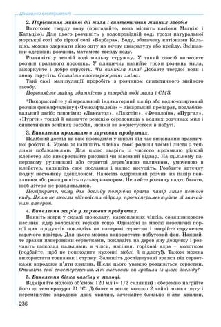 236
2. Ïîðіâíÿííÿ ìèéíîї äії ìèëà і ñèíòåòè÷íèõ ìèéíèõ çàñîáіâ
Âèãîòîâòå òâåðäó âîäó (ïðèãàäàéòå, âîíà ìіñòèòü êàòіîíè Ìàãíіþ і
Êàëüöіþ). Äëÿ öüîãî ðîç÷èíіòü ó âîäîïðîâіäíіé âîäі òðîõè íàòóðàëüíîї
ìîðñüêîї ñîëі àáî ãіðêîї ñîëі «Áàðáàðà». Âîäó, çáàãà÷åíó êàòіîíàìè Êàëü-
öіþ, ìîæíà îäåðæàòè äієþ îöòó íà ÿє÷íó øêàðàëóïó àáî êðåéäó. Çìіøàâ-
øè îäåðæàíі ðîç÷èíè, ìàòèìåòå òâåðäó âîäó.
Ðîç÷èíіòü ó òåïëіé âîäі ìèëüíó ñòðóæêó. Ó òàêèé ñïîñіá âèãîòîâòå
ðîç÷èí ïðàëüíîãî ïîðîøêó. Ó ïëÿøå÷êó íàëèéòå òðîõè ðîç÷èíó ìèëà,
çàêîðêóéòå і äîáðå ñòðóñіòü. ×è âèíèêëà ïіíà? Äîáàâòå òâåðäîї âîäè і
çíîâó ñòðóñіòü. Îïèøіòü ñïîñòåðåæóâàíі çìіíè.
Òàêі ñàìі ìàíіïóëÿöії ïðîðîáіòü ç ðîç÷èíîì ñèíòåòè÷íîãî ìèéíîãî
çàñîáó.
Ïîðіâíÿéòå ìèéíó çäàòíіñòü ó òâåðäіé âîäі ìèëà і ÑÌÇ.
*Âèêîðèñòàéòå óíіâåðñàëüíèé іíäèêàòîðíèé ïàïіð àáî âîäíî-ñïèðòîâèé
ðîç÷èí ôåíîëôòàëåїíó («Ôåíîëôòàëåїí» – ëіêàðñüêèé ïðåïàðàò, ïîñëàáëþ-
âàëüíèé çàñіá; ñèíîíіìè: «Ëàêñàòîë», «Ëàêñîїí», «Ôåíàëîїí», «Ïóðãèë»,
«Ïóðãåí» òîùî) é âèçíà÷òå ðåàêöіþ ñåðåäîâèùà ó âîäíèõ ðîç÷èíàõ ìèë і
ñèíòåòè÷íèõ ìèéíèõ çàñîáіâ, ÿêèìè âè êîðèñòóєòåñÿ â ïîáóòі.
3. Âèÿâëåííÿ êðîõìàëþ â õàð÷îâèõ ïðîäóêòàõ.
Ïîäіáíèé äîñëіä âè âæå ïðîâîäèëè ó øêîëі ïіä ÷àñ âèêîíàííÿ ïðàêòè÷-
íîї ðîáîòè 4. Óäîìà æ íàïèøіòü ÷ëåíàì ñâîєї ðîäèíè òàєìíі ëèñòè ç òåï-
ëèìè ïîáàæàííÿìè. Äëÿ öüîãî çâàðіòü іç ÷èñòîãî êðîõìàëþ ðіäêèé
êëåéñòåð àáî âèêîðèñòàéòå ðèñîâèé ÷è âіâñÿíèé âіäâàð. Íà ùіëüíîìó ïà-
ïåðîâîìó ðóøíèêîâі àáî ñåðâåòöі äåðåâ’ÿíîþ ïàëè÷êîþ, óìî÷åíîþ â
êëåéñòåð, íàïèøіòü ñâîє ïîñëàííÿ і íàïèñ âèñóøіòü. Ðîçáàâòå àïòå÷íó
éîäíó íàñòîÿíêó îäåêîëîíîì. Íàíåñіòü îäåðæàíèé ðîç÷èí íà ïàïіð ïåí-
çëèêîì àáî ðîçïîðîøіòü ïóëüâåðèçàòîðîì. Íå ëèéòå ðîç÷èíó íàäòî áàãàòî,
ùîá ëіòåðè íå ðîçïëèâàëèñÿ.
Ïîìіðêóéòå, ÷îìó äëÿ äîñëіäó ïîòðіáíî áðàòè ïàïіð ëèøå ïåâíîãî
âèäó. ßêùî íå çìîãëè âіäïîâіñòè âіäðàçó, ïðîåêñïåðèìåíòóéòå çі çâè÷àé-
íèì ïàïåðîì.
4. Âèÿâëåííÿ æèðіâ ó õàð÷îâèõ ïðîäóêòàõ.
Âèÿâіòü æèðè ó ñêëàäі øîêîëàäó, êàðòîïëÿíèõ ÷іïñіâ, ñîíÿøíèêîâîãî
íàñіííÿ, ÿäåð âîëîñüêèõ ãîðіõіâ òîùî. Îäíàêîâі çà ìàñîþ íåâåëè÷êі ïîð-
öії öèõ ïðîäóêòіâ ïîêëàäіòü íà ïàïåðîâі ñåðâåòêè і íàãðіéòå ñòðóìåíåì
ãàðÿ÷îãî ïîâіòðÿ. Äëÿ öüîãî ìîæíà âèêîðèñòàòè ïîáóòîâèé ôåí. Íàêðèé-
òå çðàçêè ïàïåðîâèìè ñåðâåòêàìè, ïîêëàäіòü íà äåðåâ’ÿíó äîùå÷êó і ðîç-
÷àâіòü øîêîëàä ïàëüöÿìè, à ÷іïñè, íàñіííÿ, ãîðіõîâі ÿäðà – ìîëîòêîì
(ïîäáàéòå, ùîá íå ïîøêîäèòè êóõîííі ìåáëі é ïіäëîãó!). Òàêîæ ìîæíà
âèêîðèñòàòè òîâêà÷èê і ñòóïêó. Çàëèøіòü äîñëіäæóâàíі çðàçêè ïіä ñåðâåò-
êàìè âïðîäîâæ ï’ÿòè õâèëèí. Ïіñëÿ öüîãî óâàæíî ðîçäèâіòüñÿ ñåðâåòêè.
Îïèøіòü ñâîї ñïîñòåðåæåííÿ. ßêі âèñíîâêè âè çðîáèëè іç öüîãî äîñëіäó?
5. Âèÿâëåííÿ áіëêà êàçåїíó â ìîëîöі.
Âіäìіðÿéòå ìîëîêî îá’єìîì 120 ìë ( 1/2 ñêëÿíêè) і îáåðåæíî íàãðіéòå
éîãî äî òåìïåðàòóðè 21 Ñ. Äîáàâòå â òåïëå ìîëîêî 2 ÷àéíі ëîæêè îöòó і
ïåðåìіøóéòå âïðîäîâæ äâîõ õâèëèí, çà÷åêàéòå áëèçüêî ï’ÿòè õâèëèí,
Домашній експеримент
 