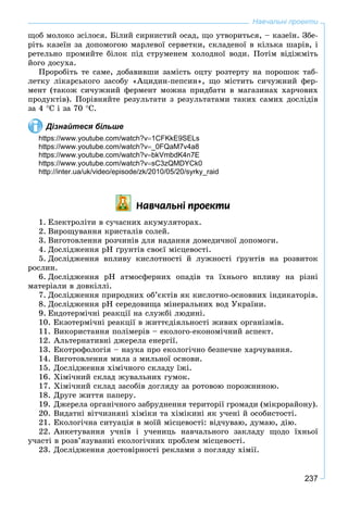 237
ùîá ìîëîêî çñіëîñÿ. Áіëèé ñèðíèñòèé îñàä, ùî óòâîðèòüñÿ, – êàçåїí. Çáå-
ðіòü êàçåїí çà äîïîìîãîþ ìàðëåâîї ñåðâåòêè, ñêëàäåíîї â êіëüêà øàðіâ, і
ðåòåëüíî ïðîìèéòå áіëîê ïіä ñòðóìåíåì õîëîäíîї âîäè. Ïîòіì âіäіæìіòü
éîãî äîñóõà.
Ïðîðîáіòü òå ñàìå, äîáàâèâøè çàìіñòü îöòó ðîçòåðòó íà ïîðîøîê òàá-
ëåòêó ëіêàðñüêîãî çàñîáó «Àöèäèí-ïåïñèí», ùî ìіñòèòü ñè÷óæíèé ôåð-
ìåíò (òàêîæ ñè÷óæíèé ôåðìåíò ìîæíà ïðèäáàòè â ìàãàçèíàõ õàð÷îâèõ
ïðîäóêòіâ). Ïîðіâíÿéòå ðåçóëüòàòè ç ðåçóëüòàòàìè òàêèõ ñàìèõ äîñëіäіâ
çà 4 Ñ і çà 70 Ñ.
Дізнайтеся більше
https://www.youtube.com/watch?v1CFKkE9SELs
https://www.youtube.com/watch?v_0FQaM7v4a8
https://www.youtube.com/watch?vbkVmbdK4n7E
https://www.youtube.com/watch?vsC3zQMDYCk0
http://inter.ua/uk/video/episode/zk/2010/05/20/syrky_raid
Íàâ÷àëüí³ ïðîåêòè
1. Åëåêòðîëіòè â ñó÷àñíèõ àêóìóëÿòîðàõ.
2. Âèðîùóâàííÿ êðèñòàëіâ ñîëåé.
3. Âèãîòîâëåííÿ ðîç÷èíіâ äëÿ íàäàííÿ äîìåäè÷íîї äîïîìîãè.
4. Äîñëіäæåííÿ ðÍ ґðóíòіâ ñâîєї ìіñöåâîñòі.
5. Äîñëіäæåííÿ âïëèâó êèñëîòíîñòі é ëóæíîñòі ґðóíòіâ íà ðîçâèòîê
ðîñëèí.
6. Äîñëіäæåííÿ ðÍ àòìîñôåðíèõ îïàäіâ òà їõíüîãî âïëèâó íà ðіçíі
ìàòåðіàëè â äîâêіëëі.
7. Äîñëіäæåííÿ ïðèðîäíèõ îá’єêòіâ ÿê êèñëîòíî-îñíîâíèõ іíäèêàòîðіâ.
8. Äîñëіäæåííÿ ðÍ ñåðåäîâèùà ìіíåðàëüíèõ âîä Óêðàїíè.
9. Åíäîòåðìі÷íі ðåàêöії íà ñëóæáі ëþäèíі.
10. Åêçîòåðìі÷íі ðåàêöії â æèòòєäіÿëüíîñòі æèâèõ îðãàíіçìіâ.
11. Âèêîðèñòàííÿ ïîëіìåðіâ – åêîëîãî-åêîíîìі÷íèé àñïåêò.
12. Àëüòåðíàòèâíі äæåðåëà åíåðãії.
13. Åêîòðîôîëîãіÿ – íàóêà ïðî åêîëîãі÷íî áåçïå÷íå õàð÷óâàííÿ.
14. Âèãîòîâëåííÿ ìèëà ç ìèëüíîї îñíîâè.
15. Äîñëіäæåííÿ õіìі÷íîãî ñêëàäó їæі.
16. Õіìі÷íèé ñêëàä æóâàëüíèõ ãóìîê.
17. Õіìі÷íèé ñêëàä çàñîáіâ äîãëÿäó çà ðîòîâîþ ïîðîæíèíîþ.
18. Äðóãå æèòòÿ ïàïåðó.
19. Äæåðåëà îðãàíі÷íîãî çàáðóäíåííÿ òåðèòîðії ãðîìàäè (ìіêðîðàéîíó).
20. Âèäàòíі âіò÷èçíÿíі õіìіêè òà õіìіêèíі ÿê ó÷åíі é îñîáèñòîñòі.
21. Åêîëîãі÷íà ñèòóàöіÿ â ìîїé ìіñöåâîñòі: âіä÷óâàþ, äóìàþ, äіþ.
22. Àíêåòóâàííÿ ó÷íіâ і ó÷åíèöü íàâ÷àëüíîãî çàêëàäó ùîäî їõíüîї
ó÷àñòі â ðîçâ’ÿçóâàííі åêîëîãі÷íèõ ïðîáëåì ìіñöåâîñòі.
23. Äîñëіäæåííÿ äîñòîâіðíîñòі ðåêëàìè ç ïîãëÿäó õіìії.
Навчальні проекти
 