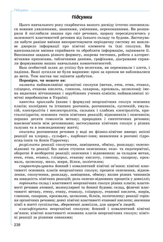 238
Ï³äñóìêè
Öüîãî íàâ÷àëüíîãî ðîêó ñêàðáíè÷êà âàøîãî äîñâіäó іñòîòíî ïîïîâíèëà-
ñÿ íîâèìè óÿâëåííÿìè, çíàííÿìè, óìіííÿìè, ïåðåêîíàííÿìè. Âè ðîçøè-
ðèëè é ïîãëèáèëè çíàííÿ ïðî ñâіò ðå÷îâèí, ùîðàçó ïåðåñâіä÷óþ÷èñü ó
çàëåæíîñòі âëàñòèâîñòåé ðå÷îâèí âіä їõíüîãî ñêëàäó òà áóäîâè. Çàñòîñóâà-
ëè íàáóòå ðàíіøå âìіííÿ âèêîðèñòîâóâàòè ïåðіîäè÷íó ñèñòåìó ÿê âàæëè-
âå äæåðåëî іíôîðìàöії ïðî õіìі÷íі åëåìåíòè òà їõíі ñïîëóêè. Âè
âäîñêîíàëèëè âìіííÿ ñïðèéìàòè òà îáðîáëÿòè іíôîðìàöіþ, îöіíþâàòè її.
Âèêîíàííÿ çàâäàíü ðіçíîãî ôîðìàòó, çîêðåìà òåñòîâèõ, ðîáîòà ç àëãîðèò-
ìі÷íèìè ïðèïèñàìè, òàáëè÷íèìè äàíèìè, ãðàôіêàìè, äіàãðàìàìè ñïðèÿ-
ëè ôîðìóâàííþ âàøèõ íàâ÷àëüíèõ êîìïåòåíòíîñòåé.
Âàø îñîáèñòèé øëÿõ äî óñïіõó áóâ íåëåãêèì, âè ïåðåæèâàëè і çëåòè, і
ïàäіííÿ. Âàøі çóñèëëÿ íå áóëè ìàðíèìè: êðîê çà êðîêîì âè íàáëèæàëèñÿ
äî ìåòè. Òîæ íàñòàâ ÷àñ îöіíèòè çäîáóòêè.
Ïåðåâіðòå, ÷è ìîæåòå âè:
íàçâàòè íàéâàæëèâіøі îðãàíі÷íі ñïîëóêè (ìåòàí, åòåí, åòèí, åòàíîë,
ãëіöåðîë, åòàíîâà êèñëîòà, ãëþêîçà, ñàõàðîçà, êðîõìàëü, öåëþëîçà); іìå-
íà âèäàòíèõ âіò÷èçíÿíèõ і çàðóáіæíèõ ó÷åíèõ-õіìіêіâ; íàéâàæëèâіøі õі-
ìі÷íі âèðîáíèöòâà â Óêðàїíі;
íàâåñòè ïðèêëàäè (íàçâè і ôîðìóëè) íåîðãàíі÷íèõ ñïîëóê îñíîâíèõ
êëàñіâ; êîëîїäíèõ òà іñòèííèõ ðîç÷èíіâ, ðîç÷èííèêіâ, ñóñïåíçіé, åìóëü-
ñіé, åëåêòðîëіòіâ і íååëåêòðîëіòіâ, ñèëüíèõ і ñëàáêèõ åëåêòðîëіòіâ, êðè-
ñòàëîãіäðàòіâ; îñíîâíèõ òèïіâ õіìі÷íèõ ðåàêöіé; âіäíîâíèêіâ і îêèñíèêіâ;
ïåðøèõ äåñÿòè ãîìîëîãіâ ìåòàíó; ïðèðîäíèõ і ñèíòåòè÷íèõ ðå÷îâèí;
âçàєìîçâ’ÿçêіâ ìіæ ðå÷îâèíàìè; çàñòîñóâàííÿ õіìі÷íèõ ñïîëóê ó ðіçíèõ
ãàëóçÿõ òà â ïîâñÿêäåííîìó æèòòі;
îïèñàòè ðîç÷èíåííÿ ðå÷îâèí ó âîäі ÿê ôіçèêî-õіìі÷íå ÿâèùå; ÿêіñíі
ðåàêöії íà õëîðèä-, ñóëüôàò-, êàðáîíàò-іîíè; âèÿâëåííÿ â ðîç÷èíі ãіäðî-
êñèä-іîíіâ òà éîíіâ Ãіäðîãåíó;
ðîçðіçíèòè ðåàêöії ñïîëó÷åííÿ, çàìіùåííÿ, îáìіíó, ðîçêëàäó; îêèñíî-
âіäíîâíі òà ðåàêöії áåç çìіíè ñòóïåíÿ îêèñíåííÿ; åêçî- òà åíäîòåðìі÷íі,
îáîðîòíі é íåîáîðîòíі ðåàêöії; îêèñíèêè і âіäíîâíèêè; çà ñêëàäîì ìåòàí,
åòåí, åòèí, åòàíîë, ãëіöåðîë, åòàíîâó êèñëîòó, ãëþêîçó, ñàõàðîçó, êðîõ-
ìàëü, öåëþëîçó, ìèëî, æèðè, áіëêè, ïîëіåòèëåí;
ñõàðàêòåðèçóâàòè éîííèé і êîâàëåíòíèé õіìі÷íі çâ’ÿçêè; õіìі÷íі âëàñ-
òèâîñòі îñíîâíèõ êëàñіâ íåîðãàíі÷íèõ ñïîëóê; ïðîöåñè îêèñíåííÿ, âіäíîâ-
ëåííÿ, ñïîëó÷åííÿ, ðîçêëàäó, çàìіùåííÿ, îáìіíó; âïëèâ ðіçíèõ ÷èííèêіâ
íà øâèäêіñòü õіìі÷íèõ ðåàêöіé; ðîëü îêèñíî-âіäíîâíèõ ïðîöåñіâ ó äîâêіëëі;
ïîðіâíÿòè ñêëàä і âëàñòèâîñòі íåîðãàíі÷íèõ ñïîëóê ðіçíèõ êëàñіâ; âëàñòè-
âîñòі ðå÷îâèí àòîìíîї, ìîëåêóëÿðíîї òà éîííîї áóäîâè; ñêëàä, ôіçè÷íі âëàñ-
òèâîñòі ìåòàíó, åòåíó, åòèíó, åòàíîëó, ãëіöåðîëó, åòàíîâîї êèñëîòè, æèðіâ,
ãëþêîçè, ñàõàðîçè, êðîõìàëþ, öåëþëîçè, áіëêіâ, ïîëіåòèëåíó; ðåàêöії ãîðіí-
íÿ îðãàíі÷íèõ ðå÷îâèí; äåÿêі õіìі÷íі âëàñòèâîñòі åòàíîâîї êèñëîòè; çíà÷åííÿ
õіìії â æèòòі ñóñïіëüñòâà, çáåðåæåííі äîâêіëëÿ, äëÿ çäîðîâ’ÿ ëþäåé;
êëàñèôіêóâàòè íåîðãàíі÷íі ñïîëóêè; éîííèé і êîâàëåíòíèé õіìі÷íі
çâ’ÿçêè; õіìі÷íі âëàñòèâîñòі îñíîâíèõ êëàñіâ íåîðãàíі÷íèõ ñïîëóê; õіìі÷-
íі ðåàêöії çà ðіçíèìè îçíàêàìè;
Підсумки
 