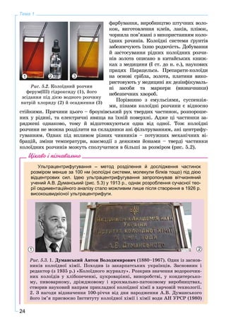 24
Тема 1
ôàðáóâàííÿ, âèðîáíèöòâî øòó÷íèõ âîëî-
êîí, âèãîòîâëåííÿ êëåїâ, ëàêіâ, ïëіâîê,
÷îðíèëà ïîâ’ÿçàíі ç âèêîðèñòàííÿì êîëî-
їäíèõ ðç÷èíіâ. Êîëîїäíі ñèñòåìè ґðóíòіâ
çàáåçïå÷óþòü їõíþ ðîäþ÷іñòü. Äîáóâàííÿ
é çàñòîñóâàííÿ ðіäêèõ êîëîїäíèõ ðîç÷è-
íіâ çîëîòà îïèñàíî â êèòàéñüêèõ êíèæ-
êàõ ç ìåäèöèíè (І ñò. äî í. å.), íàóêîâèõ
ïðàöÿõ Ïàðàöåëüñà. Ïðåïàðàòè-êîëîїäè
íà îñíîâі ñðіáëà, çîëîòà, ïëàòèíè âèêî-
ðèñòîâóþòü ó ìåäèöèíі ÿê äåçіíôіêóâàëü-
íі çàñîáè òà ìàðêåðè (âèçíà÷íèêè)
íåáåçïå÷íèõ õâîðîá.
Ïîðіâíÿíî ç åìóëüñіÿìè, ñóñïåíçіÿ-
ìè, ïіíàìè êîëîїäíі ðîç÷èíè є âіäíîñíî
ñòіéêèìè. Ïðè÷èíè öüîãî – áðîóíіâñüêèé ðóõ òâåðäèõ ÷àñòèíîê, ðîçïîðîøå-
íèõ ó ðіäèíі, òà åëåêòðè÷íі ÿâèùà íà їõíіé ïîâåðõíі. Àäæå öі ÷àñòèíêè çà-
ðÿäæåíі îäíàêîâî, òîìó é âіäøòîâõóþòüñÿ îäíà âіä îäíîї. Òîæ êîëîїäíі
ðîç÷èíè íå ìîæíà ðîçäіëèòè íà ñêëàäíèêè àíі ôіëüòðóâàííÿì, àíі öåíòðèôó-
ãóâàííÿì. Îäíàê ïіä âïëèâîì ðіçíèõ ÷èííèêіâ – ïîòóæíèõ ìåõàíі÷íèõ âі-
áðàöіé, çìіíè òåìïåðàòóðè, âçàєìîäії ç äåÿêèìè éîíàìè – òâåðäі ÷àñòèíêè
êîëîїäíèõ ðîç÷èíіâ ìîæóòü ñïîëó÷àòèñÿ â áіëüøі çà ðîçìіðîì (ðèñ. 5.2).
Цікаво і пізнавально
Ультрацентрифугування – метод розділення й дослідження частинок
розміром менше за 100 нм (колоїдні системи, молекули білків тощо) під дією
відцентрових сил. Ідею ультрацентрифугування запропонував вітчизняний
учений А.В. Думанський (рис. 5.3) у 1913 р., однак розроблення сучасної тео-
рії седиментаційного аналізу стало можливим лише після створення в 1926 р.
високошвидкісної ультрацентрифуги.
Ðèñ. 5.3. 1. Äóìàíñüêèé Àíòîí Âîëîäèìèðîâè÷ (1880–1967). Îäèí іç çàñíîâ-
íèêіâ êîëîїäíîї õіìії. Ïîõîäèâ іç çàêàðïàòñüêèõ óêðàїíöіâ. Çàñíîâíèê і
ðåäàêòîð (ç 1935 ð.) «Êîëîїäíîãî æóðíàëó». Ðîçêðèâ çíà÷åííÿ âîäîðîç÷èí-
íèõ êîëîїäіâ ó õëіáîïå÷åííі, öóêðîâàðіííі, âèíîðîáñòâі, ó êîíäèòåðñüêî-
ìó, ïèâîâàðíîìó, äðіæäæîâîìó і êðîõìàëüíî-ïàòîêîâîìó âèðîáíèöòâàõ,
ñòâîðèâ íàóêîâèé íàïðÿì ïðèêëàäíîї êîëîїäíîї õіìії â õàð÷îâіé òåõíîëîãії.
2. Ç íàãîäè âіäçíà÷åííÿ 100-ðі÷÷ÿ âіä äíÿ íàðîäæåííÿ À.Â. Äóìàíñüêîãî
éîãî іì’ÿ ïðèñâîєíî Іíñòèòóòó êîëîїäíîї õіìії і õіìії âîäè ÀÍ ÓÐÑÐ (1980)
1 2
Ðèñ. 5.2. Êîëîїäíèé ðîç÷èí
ôåðóì(ІІІ) ãіäðîêñèäó (1), éîãî
çñіäàííÿ ïіä äієþ âîäíîãî ðîç÷èíó
íàòðіé õëîðèäó (2) é îñàäæåííÿ (3)
1 32
 