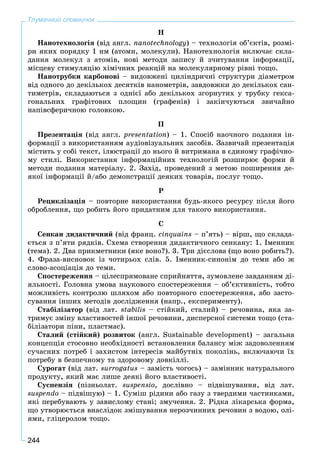 244
Тлумачний словничок
Í
Íàíîòåõíîëîãіÿ (âіä àíãë. nanotechnology) – òåõíîëîãіÿ îá’єêòіâ, ðîçìі-
ðè ÿêèõ ïîðÿäêó 1 íì (àòîìè, ìîëåêóëè). Íàíîòåõíîëîãіÿ âêëþ÷àє ñêëà-
äàííÿ ìîëåêóë ç àòîìіâ, íîâі ìåòîäè çàïèñó é ç÷èòóâàííÿ іíôîðìàöії,
ìіñöåâó ñòèìóëÿöіþ õіìі÷íèõ ðåàêöіé íà ìîëåêóëÿðíîìó ðіâíі òîùî.
Íàíîòðóáêè êàðáîíîâі – âèäîâæåíі öèëіíäðè÷íі ñòðóêòóðè äіàìåòðîì
âіä îäíîãî äî äåêіëüêîõ äåñÿòêіâ íàíîìåòðіâ, çàâäîâæêè äî äåêіëüêîõ ñàí-
òèìåòðіâ, ñêëàäàþòüñÿ ç îäíієї àáî äåêіëüêîõ çãîðíóòèõ ó òðóáêó ãåêñà-
ãîíàëüíèõ ãðàôіòîâèõ ïëîùèí (ãðàôåíіâ) і çàêіí÷óþòüñÿ çâè÷àéíî
íàïіâñôåðè÷íîþ ãîëîâêîþ.
Ï
Ïðåçåíòàöіÿ (âіä àíãë. presentatіon) – 1. Ñïîñіá íàî÷íîãî ïîäàííÿ іí-
ôîðìàöії ç âèêîðèñòàííÿì àóäіîâіçóàëüíèõ çàñîáіâ. Çàçâè÷àé ïðåçåíòàöіÿ
ìіñòèòü ó ñîáі òåêñò, іëþñòðàöії äî íüîãî é âèòðèìàíà â єäèíîìó ãðàôі÷íî-
ìó ñòèëі. Âèêîðèñòàííÿ іíôîðìàöіéíèõ òåõíîëîãіé ðîçøèðþє ôîðìè é
ìåòîäè ïîäàííÿ ìàòåðіàëó. 2. Çàõіä, ïðîâåäåíèé ç ìåòîþ ïîøèðåííÿ äå-
ÿêîї іíôîðìàöії é/àáî äåìîíñòðàöії äåÿêèõ òîâàðіâ, ïîñëóã òîùî.
Ð
Ðåöèêëіçàöіÿ – ïîâòîðíå âèêîðèñòàííÿ áóäü-ÿêîãî ðåñóðñó ïіñëÿ éîãî
îáðîáëåííÿ, ùî ðîáèòü éîãî ïðèäàòíèì äëÿ òàêîãî âèêîðèñòàííÿ.
Ñ
Ñåíêàí äèäàêòè÷íèé (âіä ôðàíö. cinquains – ï’ÿòü) – âіðø, ùî ñêëàäà-
єòüñÿ ç ï’ÿòè ðÿäêіâ. Ñõåìà ñòâîðåííÿ äèäàêòè÷íîãî ñåíêàíó: 1. Іìåííèê
(òåìà). 2. Äâà ïðèêìåòíèêè (ÿêå âîíî?). 3. Òðè äієñëîâà (ùî âîíî ðîáèòü?).
4. Ôðàçà-âèñíîâîê іç ÷îòèðüîõ ñëіâ. 5. Іìåííèê-ñèíîíіì äî òåìè àáî æ
ñëîâî-àñîöіàöіÿ äî òåìè.
Ñïîñòåðåæåííÿ – öіëåñïðÿìîâàíå ñïðèéíÿòòÿ, çóìîâëåíå çàâäàííÿì äі-
ÿëüíîñòі. Ãîëîâíà óìîâà íàóêîâîãî ñïîñòåðåæåííÿ – îá’єêòèâíіñòü, òîáòî
ìîæëèâіñòü êîíòðîëþ øëÿõîì àáî ïîâòîðíîãî ñïîñòåðåæåííÿ, àáî çàñòî-
ñóâàííÿ іíøèõ ìåòîäіâ äîñëіäæåííÿ (íàïð., åêñïåðèìåíòó).
Ñòàáіëіçàòîð (âіä ëàò. stabilis – ñòіéêèé, ñòàëèé) – ðå÷îâèíà, ÿêà çà-
òðèìóє çìіíó âëàñòèâîñòåé іíøîї ðå÷îâèíè, äèñïåðñíîї ñèñòåìè òîùî (ñòà-
áіëіçàòîðè ïіíè, ïëàñòìàñ).
Ñòàëèé (ñòіéêèé) ðîçâèòîê (àíãë. Sustainable development) – çàãàëüíà
êîíöåïöіÿ ñòîñîâíî íåîáõіäíîñòі âñòàíîâëåííÿ áàëàíñó ìіæ çàäîâîëåííÿì
ñó÷àñíèõ ïîòðåá і çàõèñòîì іíòåðåñіâ ìàéáóòíіõ ïîêîëіíü, âêëþ÷àþ÷è їõ
ïîòðåáó â áåçïå÷íîìó òà çäîðîâîìó äîâêіëëі.
Ñóðîãàò (âіä ëàò. surrogatus – çàìіñòü ÷îãîñü) – çàìіííèê íàòóðàëüíîãî
ïðîäóêòó, ÿêèé ìàє ëèøå äåÿêі éîãî âëàñòèâîñòі.
Ñóñïåíçіÿ (ïіçíüîëàò. suspensio, äîñëіâíî – ïіäâіøóâàííÿ, âіä ëàò.
suspendo – ïіäâіøóþ) – 1. Ñóìіø ðіäèíè àáî ãàçó ç òâåðäèìè ÷àñòèíêàìè,
ÿêі ïåðåáóâàþòü ó çàâèñëîìó ñòàíі; çìó÷åííÿ. 2. Ðіäêà ëіêàðñüêà ôîðìà,
ùî óòâîðþєòüñÿ âíàñëіäîê çìіøóâàííÿ íåðîç÷èííèõ ðå÷îâèí ç âîäîþ, îëі-
ÿìè, ãëіöåðîëîì òîùî.
 