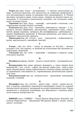245
Тлумачний словничок
Ò
Òåîðіÿ (âіä ãðåö. θεωρία – äîñëіäæåííÿ) – 1. Ëîãі÷íå óçàãàëüíåííÿ äî-
ñâіäó, ñóñïіëüíîї ïðàêòèêè, ÿêå ґðóíòóєòüñÿ íà ãëèáîêîìó ïðîíèêíåííі â
ñóòü äîñëіäæóâàíîãî ÿâèùà òà ðîçêðèâàє éîãî çàêîíîìіðíîñòі. 2. Ó÷åííÿ
ïðî ïåâíó ñóêóïíіñòü ÿâèù, ãàëóçü çíàíü, ñòâîðåíå íà ïіäñòàâі òàêîãî óçà-
ãàëüíåííÿ. 3. Ñóêóïíіñòü óçàãàëüíåíèõ ïîëîæåíü, ÿêі ñòàíîâëÿòü ïåâíó
íàóêó ÷è ðîçäіë íàóêè.
Òåðìі÷íèé (âіä ãðåö. θέρμη – ãàðÿ÷èé) – ïîâ’ÿçàíèé ç òåïëîòîþ, ç âè-
êîðèñòàííÿì òåïëîâîї åíåðãії; òåïëîâèé.
Òåõíîëîãіÿ (âіä ãðåö. τέχνη – ìèñòåöòâî, ìàéñòåðíіñòü, óìіííÿ) – 1. Ñó-
êóïíіñòü ìåòîäіâ îáðîáëåííÿ, âèãîòîâëåííÿ, çìіíþâàííÿ ñòàíó, âëàñòè-
âîñòåé, ôîðìè ñèðîâèíè, ìàòåðіàëó àáî íàïіâôàáðèêàòó, çäіéñíþâàíèõ ó
ïðîöåñі âèðîáíèöòâà ïðîäóêöії. 2. Íàóêîâà äèñöèïëіíà, ÿêà âèâ÷àє çàêî-
íîìіðíîñòі òåõíîëîãі÷íèõ ïðîöåñіâ.
Òðèâіàëüíèé (âіä ëàò. trivium – äîñë. – òðüîõïóòòÿ) – ïîçáàâëåíèé íî-
âèçíè, îðèãіíàëüíîñòі, çâè÷àéíèé, ïðîñòèé.
Ó
Óëüòðà... (âіä ëàò. ultra – ïîíàä, çà ìåæàìè, ïî òîé áіê) – ÷àñòèíà
ñêëàäíèõ ñëіâ, ÿêà îçíà÷àє: çà ìåæàìè (çà êіëüêіñíèìè àáî ÿêіñíèìè ïî-
êàçíèêàìè), ãðàíè÷íèé.
Óòèëіçàöіÿ (âіä ëàò. utіlіs – êîðèñíèé) – óæèâàííÿ ç êîðèñòþ, íàïð.
óòèëіçàöіÿ âіäõîäіâ.
Ô
Ôëîìáåð (âіä ôðàíö. flambå – ïàëàòè, ïîëóì’ÿíіòè) – êóëіíàðíèé ïàëü-
íèê.
Ôëóîðåñöåíöіÿ (âіä íàçâè ìіíåðàëó ôëþîðèòó, ó ÿêîãî âïåðøå áóëî
âèÿâëåíî Ô., і ëàò. -escent – ñóôіêñ, ùî îçíà÷àє ñëàáêó äіþ) – îäèí іç äâîõ
âèäіâ ëþìіíåñöåíöії; ÿâèùå êîðîòêî÷àñíîãî ñâі÷åííÿ äåÿêèõ ðå÷îâèí ïіñ-
ëÿ ïðèïèíåííÿ îñâіòëþâàííÿ їõ, îïðîìіíþâàííÿ ðåíòãåíіâñüêèì ïðîìіí-
íÿì òîùî.
Ôóíäàìåíòàëüíèé (âіä ëàò. fundamentum) – ґðóíòîâíèé, ïîçèòèâíèé,
ñîëіäíèé, ãîëîâíèé.
Ö
Öåíòðèôóãà (âіä. ëàò. centrum – öåíòð і fuga – óòå÷à) – àïàðàò äëÿ ïî-
äіëó â ðіäêîìó ñåðåäîâèùі êîìïîíåíòіâ íåîäíîðіäíîї ñóìіøі íà ñêëàäîâі
÷àñòèíè ðіçíîї ùіëüíîñòі, çàñíîâàíèé íà âïëèâі âіäöåíòðîâîї ñèëè. Ðіäèíà
çàëèâàєòüñÿ ó ñïåöіàëüíі êîíòåéíåðè, ÿêі îáåðòàþòüñÿ ç âåëèêîþ øâèä-
êіñòþ íàâêîëî öåíòðàëüíîї îñі.
Þ
ÞÍÅÑÊÎ (àíãë. UNESCO – United Nations Educational, Scientific and
Cultural Organization) – Îðãàíіçàöіÿ Îá’єäíàíèõ Íàöіé ç ïèòàíü îñâіòè,
íàóêè і êóëüòóðè.
 