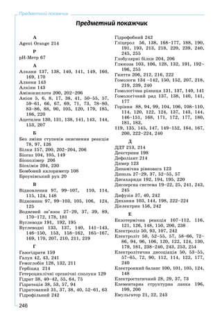 246
Предметний покажчик
Ïðåäìåòíèé ïîêàæ÷èê
À
Agent Orange 214
P
pH-Ìåòð 67
À
Àëêàíè 137, 138, 140, 141, 149, 160,
169, 170
Àëêåíè 143
Àëêіíè 143
Àìіíîêèñëîòè 200, 202–206
Àíіîí 5, 6, 8, 17, 38, 41, 50–55, 57,
59–61, 66, 67, 69, 71, 73, 78–80,
83–86, 88, 90, 105, 120, 179, 185,
186, 220
Àöåòèëåí 130, 131, 138, 141, 143, 144,
153, 207
Á
Áåç çìіíè ñòóïåíіâ îêèñíåííÿ ðåàêöіÿ
78, 97, 126
Áіëêè 157, 200, 202–204, 206
Áіîãàç 104, 105, 149
Áіîïîëіìåð 206
Áіîõіìіÿ 204, 230
Áîìáîâèé êàëîðèìåòð 108
Áðîóíіâñüêèé ðóõ 20
Â
Âіäíîâëåííÿ 97, 99–107, 110, 114,
115, 124, 148
Âіäíîâíèê 97, 99–103, 105, 106, 124,
125
Âîäíåâèé çâ’ÿçîê 27–29, 37, 39, 89,
170–172, 178, 181
Âóãëåâîäè 191, 192, 195
Âóãëåâîäíі 133, 137, 140, 141–143,
146–150, 153, 158–162, 165–167,
169, 170, 207, 210, 211, 219
Ã
Ãàçîãіäðàòè 159
Ãàëóí 42, 43, 241
Ãåìîãëîáіí 128, 132, 211
Ãåðáіöèä 214
Ãåòåðîöèêëі÷íі îðãàíі÷íі ñïîëóêè 129
Ãіäðàò 38, 40–42, 55, 64, 75
Ãіäðàòàöіÿ 38, 53, 57, 94
Ãіäðàòîâàíèé 31, 37, 38, 40, 52–61, 63
Ãіäðîôіëüíèé 242
Ãіäðîôîáíèé 242
Ãëіöåðîë 56, 138, 168–177, 188, 190,
191, 193, 213, 218, 220, 239, 240,
245, 255
Ãëîáóëÿðíі áіëêè 204, 206
Ãëþêîçà 103, 106, 128, 132, 191, 192–
196, 255
Ãíèòòÿ 206, 212, 216, 222
Ãîìîëîãè 134 –142, 150, 152, 207, 218,
219, 239, 240
Ãîìîëîãі÷íà ðіçíèöÿ 131, 137, 140, 141
Ãîìîëîãі÷íèé ðÿä 137, 138, 140, 141,
177
Ãîðіííÿ 88, 94, 99, 104, 106, 108–110,
114, 120, 122, 124, 137, 143, 144,
146–151, 168, 171, 172, 177, 180,
181, 183,
119, 135, 145, 147, 149–152, 164, 167,
200, 222–224, 240
Ä
ÄÄÒ 213, 214
Äåêñòðèíè 198
Äåôîëіàíò 214
Äèìåð 123
Äèíàìі÷íà ðіâíîâàãà 123
Äèïîëü 27–29, 37, 52–55, 57
Äèñàõàðèäè 192, 194, 195, 220
Äèñïåðñíà ñèñòåìà 19–22, 25, 241, 243,
245
Äèôóçіÿ 37, 40, 242
Äèõàííÿ 103, 144, 198, 222–224
Äіåëåêòðèê 156, 242
Å
Åêçîòåðìі÷íà ðåàêöіÿ 107–112, 116,
121, 126, 148, 150, 200, 238
Åëåêòðîëіç 50, 93, 107, 242
Åëåêòðîëіò 50, 52–55, 57, 58–66, 72–
86, 94, 96, 106, 120, 122, 124, 130,
179, 181, 238–240, 243, 253, 254
Åëåêòðîëіòè÷íà äèñîöіàöіÿ 50, 53–55,
57–65, 72, 90, 112, 114, 122, 177,
240
Åëåêòðîííèé áàëàíñ 100, 101, 105, 124,
148
Åëåêòðîñòàòè÷íèé 28, 29, 37, 73
Åëåìåíòàðíà ñòðóêòóðíà ëàíêà 196,
199, 200
Åìóëüãàòîð 21, 22, 243
 