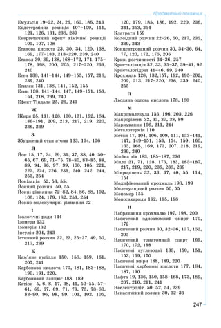 247
Предметний покажчик
Åìóëüñіÿ 19–22, 24, 26, 160, 186, 243
Åíäîòåðìі÷íà ðåàêöіÿ 107–109, 111,
121, 126, 131, 238, 239
Åíåðãåòè÷íèé åôåêò õіìі÷íîї ðåàêöії
105, 107, 108
Åòàíîâà êèñëîòà 23, 30, 34, 120, 138,
169, 177–183, 218–220, 239, 240
Åòàíîë 30, 39, 138, 168–172, 174, 175–
178, 198, 200, 205, 217–220, 239,
240
Åòåí 138, 141–144, 149–155, 157, 218,
239, 240
Åòèëåí 131, 138, 141, 152, 155
Åòèí 138, 141–144, 147, 149–151, 153,
154, 218, 239, 240
Åôåêò Òіíäàëÿ 25, 26, 243
Æ
Æèðè 25, 111, 128, 130, 131, 152, 184,
186–191, 209, 213, 217, 219, 220,
236, 239
Ç
Çáóäæåíèé ñòàí àòîìà 133, 134, 136
É
Éîí 15, 17, 24, 29, 31, 37, 38, 40, 50–
65, 67, 69, 71–75, 78–80, 83–85, 88,
89, 94, 96, 97, 99, 100, 105, 221,
222, 224, 226, 239, 240, 242, 244,
253, 254
Éîíіçàöіÿ 52, 53, 55,
Éîííèé ðîç÷èí 50, 55
Éîííі ðіâíÿííÿ 72–82, 84, 86, 88, 102,
106, 124, 179, 182, 253, 254
Éîííî-ìîëåêóëÿðíі ðіâíÿííÿ 72
І
Іçîëîãі÷íі ðÿäè 144
Іçîìåðè 132
Іçîìåðіÿ 132
Іíñóëіí 204, 243
Іñòèííèé ðîç÷èí 22, 23, 25–27, 49, 50,
217, 239
Ê
Êàì’ÿíå âóãіëëÿ 150, 158, 159, 161,
207, 241
Êàðáîíîâà êèñëîòà 177, 181, 183–188,
190, 191, 220,
Êàðáîíîâèé ëàíöþã 188, 189
Êàòіîí 5, 6, 8, 17, 38, 41, 50–55, 57–
61, 66, 67, 69, 71, 73, 75, 78–80,
83–90, 96, 98, 99, 101, 102, 105,
120, 179, 185, 186, 192, 220, 236,
241, 253, 254
Êëàòðàòè 159
Êîëîїäíèé ðîç÷èí 22–26, 50, 217, 235,
239, 243
Êîíöåíòðîâàíèé ðîç÷èí 30, 34–36, 64,
77, 120, 172, 175, 205
Êðèâі ðîç÷èííîñòі 34–36, 257
Êðèñòàëіçàöіÿ 32, 33, 35–37, 39–41, 92
Êðèñòàëîãіäðàò 41–46, 89, 240
Êðîõìàëü 128, 132,157, 192, 195–202,
209, 213, 217–220, 236, 239, 240,
255
Ë
Ëüîäÿíà îöòîâà êèñëîòà 178, 180
Ì
Ìàêðîìîëåêóëà 155, 196, 205, 226
Ìàêðîðіâåíü 32, 33, 37, 38, 80
Ìàðêóâàííÿ 156, 211, 244
Ìåòàëîòåðìіÿ 110
Ìåòàí 17, 104, 106, 109, 111, 133–141,
147, 149–151, 153, 154, 159, 160,
165, 168, 169, 173, 207, 218, 219,
239, 240
Ìèéíà äіÿ 183, 185–187, 236
Ìèëî 21, 71, 128, 175, 183, 185–187,
217, 219, 220, 236, 238, 239
Ìіêðîðіâåíü 32, 33, 37, 40, 55, 114,
154
Ìîäèôіêîâàíèé êðîõìàëü 198, 199
Ìîëåêóëÿðíèé ðîç÷èí 50, 55
Ìîíîìåð 155
Ìîíîñàõàðèäè 192, 195, 198
Í
Íàáðÿêàííÿ êðîõìàëþ 197, 198, 200
Íàñè÷åíèé îäíîàòîìíèé ñïèðò 170,
172
Íàñè÷åíèé ðîç÷èí 30, 32–36, 137, 152,
205
Íàñè÷åíèé òðèàòîìíèé ñïèðò 169,
170, 172, 188
Íàñè÷åíі âóãëåâîäíі 133, 150, 151,
153, 169, 170
Íàñè÷åíі æèðè 188, 189, 220
Íàñè÷åíі êàðáîíîâі êèñëîòè 177, 184,
187, 190
Íàôòà 19, 136, 150, 158–168, 173, 189,
207, 210, 211, 241
Íååëåêòðîëіò 50, 52, 54, 239
Íåíàñè÷åíèé ðîç÷èí 30, 32–36
 