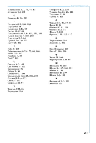 251
Іменний покажчик
Ìèõàéëåíêî ß. І. 75, 76, 83
Ìóðàøêî Î.Î 185
Î
Îñòâàëüä Â. 64, 228
Ï
Ïàëëàäіí Î.Â. 204, 230
Ïàðàöåëüñ 24
Ïàøèííèê Â.Þ. 88
Ïåëіãî Æ.Ì 169
Ïèñàðæåâñüêèé Ë.Â. 103, 230, 233
Ïëіíіé-Ñåêóíä Ã. 128, 202
Ïëîòíіêîâ Â.Î. 54
Ïðіñòëі Äæ. 10, 222
Ïðóñò Æ. 192
Ð
Ðåéõ Ñ. 230
Ðåôîðìàòñüêèé Ñ.Ì. 76, 83, 208
Ðєïіí І.Þ. 227
Ðîäåáóø Ð. 29
Ðîçі Ã. 122
Ñ
Ñàì÷óê Ó.Î. 187
Ñåí-Æіëëü Ë. 122
Ñèìèðåíêè 195
Ñіáðóê Â. 41
Ñіìîìóðà Î. 1208
Ñêëîäîâñüêà-Êþðі Ì. 231, 233
Ñîññþð Í.Ò. äå 171
Ñòåéö Ò. 232
Ñüîðåíñåí Ï. 67
Ò
Òàíàòàð Ñ.Ì. 85
Òåðåùåíêè 195
Òèìіðÿçєâ Ê.À. 223
Òіíäàëü Äæ. 25, 26, 243
Òîðîñåâè÷ Ò. 11
Òóññàð Ì. 129
Ô
Ôàðàäåé Ì. 25, 50, 51
Ôåðìі Å. 54
Ôіàëêîâ Þ.ß. 228
Ôіàëêîâ ß.À. 54
Ôіøåð Å. 203
Ôðàíêî І. 96, 216, 217
Õ
Õàðèòîíåíêè 195
Õîäæêіí Ä. 232
Ö
Öèí Øèõóàíäі 201
Öÿíü Ð. 208, 210
×
×àëôі Ì. 208
×åðíîáðîâèé Â.Ì. 68
Ø
Øåâðüîëü Ì. 188
Øåєëå Ê. 187, 188, 191
Øìіäò Ê. 191
Øòåéíáàõ Ï. 210
Øóõîâ Â.Ã. 163
ß
ßâîðñüêèé Â.Ï. 208
ßõíåíêè 195
 