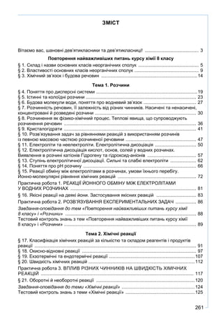 261
ЗМІСТ
Вітаємо вас, шановні дев’ятикласники та дев’ятикласниці! ........................................... 3
Повторення найважливіших питань курсу хімії 8 класу
§ 1. Склад і назви основних класів неорганічних сполук ................................................ 5
§ 2. Властивості основних класів неорганічних сполук ................................................... 9
§ 3. Хімічний зв’язок і будова речовин ............................................................................14
Тема 1. Розчини
§ 4. Поняття про дисперсні системи ................................................................................19
§ 5. Істинні та колоїдні розчини ....................................................................................... 23
§ 6. Будова молекули води, поняття про водневий зв’язок .......................................... 27
§ 7. Розчинність речовин, її залежність від різних чинників. Насичені та ненасичені,
концентровані й розведені розчини ................................................................................ 30
§ 8. Розчинення як фізико-хімічний процес. Теплові явища, що супроводжують
розчинення речовин ........................................................................................................ 36
§ 9. Кристалогідрати ........................................................................................................ 41
§ 10. Розв’язування задач за рівняннями реакцій з використанням розчинів
із певною масовою часткою розчиненої речовини ........................................................ 47
§ 11. Електроліти та неелектроліти. Електролітична дисоціація ................................. 50
§ 12. Електролітична дисоціація кислот, основ, солей у водних розчинах.
Виявлення в розчині катіонів Гідрогену та гідроксид-аніонів ....................................... 57
§ 13. Ступінь електролітичної дисоціації. Сильні та слабкі електроліти ..................... 62
§ 14. Поняття про рН розчину ......................................................................................... 66
§ 15. Реакції обміну між електролітами в розчинах, умови їхнього перебігу.
Йонно-молекулярні рівняння хімічних реакцій .............................................................. 72
Практична робота 1. РЕАКЦІЇ ЙОННОГО ОБМІНУ МІЖ ЕЛЕКТРОЛІТАМИ
У ВОДНИХ РОЗЧИНАХ ................................................................................................... 81
§ 16. Якісні реакції на деякі йони. Застосування якісних реакцій ................................ 83
Практична робота 2. РОЗВ’ЯЗУВАННЯ ЕКСПЕРИМЕНТАЛЬНИХ ЗАДАЧ ................. 86
Завдання-оповідання до тем «Повторення найважливіших питань курсу хімії
8 класу» і «Розчини» ....................................................................................................... 88
Тестовий контроль знань з тем «Повторення найважливіших питань курсу хімії
8 класу» і «Розчини» ....................................................................................................... 89
Тема 2. Хімічні реакції
§ 17. Класифікація хімічних реакцій за кількістю та складом реагентів і продуктів
реакції ............................................................................................................................... 91
§ 18. Окисно-відновні реакції .......................................................................................... 97
§ 19. Екзотермічні та ендотермічні реакції ....................................................................107
§ 20. Швидкість хімічних реакцій ...................................................................................112
Практична робота 3. ВПЛИВ РІЗНИХ ЧИННИКІВ НА ШВИДКІСТЬ ХІМІЧНИХ
РЕАКЦІЙ ........................................................................................................................ 117
§ 21. Оборотні й необоротні реакції ..............................................................................120
Завдання-оповідання до теми «Хімічні реакції» ..........................................................124
Тестовий контроль знань з теми «Хімічні реакції» .......................................................125
 