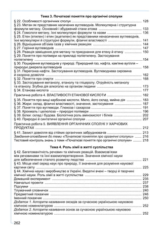 262
Тема 3. Початкові поняття про органічні сполуки
§ 22. Особливості органічних сполук ............................................................................ 128
§ 23. Метан як представник насичених вуглеводнів. Молекулярна і структурна
формули метану. Основний і збуджений стани атома ............................................... 133
§ 24. Гомологи метану, їхні молекулярні формули та назви ...................................... 136
§ 25. Етен (етилен) і етин (ацетилен) як представники ненасичених вуглеводнів,
їхні молекулярні й структурні формули, фізичні властивості ..................................... 141
§ 26. Відношення об’ємів газів у хімічних реакціях ..................................................... 144
§ 27. Горіння вуглеводнів .............................................................................................. 147
§ 28. Реакція заміщення для метану та приєднання для етену й етину ................... 150
§ 29. Поняття про полімери на прикладі поліетилену. Застосування
поліетилену .....................................................................................................................154
§ 30. Поширення вуглеводнів у природі. Природний газ, нафта, кам’яне вугілля –
природні джерела вуглеводнів ..................................................................................... 158
§ 31. Перегонка нафти. Застосування вуглеводнів. Вуглеводнева сировина
й охорона дозвілля ........................................................................................................ 162
§ 32. Поняття про спирти .............................................................................................. 168
§ 33. Застосування метанолу, етанолу та гліцеролу. Отруйність метанолу
та етанолу. Згубна дія алкоголю на організм людини ................................................. 173
§ 34. Етанова кислота ................................................................................................... 177
Практична робота 4. ВЛАСТИВОСТІ ЕТАНОВОЇ КИСЛОТИ ...................................... 182
§ 35. Поняття про вищі карбонові кислоти. Мило, його склад, мийна дія ................. 183
§ 36. Жири: склад, фізичні властивості, значення, застосування .............................. 187
§ 37. Поняття про вуглеводи. Глюкоза і сахароза ....................................................... 191
§ 38. Крохмаль і целюлоза – природні полімери ......................................................... 196
§ 39. Білки: склад і будова. Біологічна роль амінокислот і білків ............................... 202
§ 40. Природні й синтетичні органічні сполуки ............................................................ 207
Практична робота 5. ВИЯВЛЕННЯ ОРГАНІЧНИХ СПОЛУК У ХАРЧОВИХ
ПРОДУКТАХ ................................................................................................................... 212
§ 41. Захист довкілля від стійких органічних забруднювачів ..................................... 213
Завдання-оповідання до теми «Початкові поняття про органічні сполуки» ........ 216
Тестовий контроль знань з теми «Початкові поняття про органічні сполуки» .......... 218
Тема 4. Роль хімії в житті суспільства
§ 42. Багатоманітність речовин та хімічних реакцій. Взаємозв’язки
між речовинами та їхні взаємоперетворення. Значення хімічної науки
для забезпечення сталого розвитку людства ............................................................. 221
§ 43. Місце хімії серед наук про природу, її значення для розуміння наукової
картини світу .................................................................................................................. 225
§ 44. Хімічна наука і виробництво в Україні. Видатні вчені – творці й творчині
хімічної науки. Роль хімії в житті суспільства .............................................................. 229
Домашній експеримент ................................................................................................. 235
Навчальні проекти ......................................................................................................... 237
Підсумки ......................................................................................................................... 238
Тлумачний словничок .................................................................................................... 240
Предметний покажчик ................................................................................................... 246
Іменний покажчик ........................................................................................................... 250
Додаток 1. Алгоритм називання оксидів за сучасною українською науковою
хімічною номенклатурою ............................................................................................... 252
Додаток 2. Алгоритм називання основ за сучасною українською науковою
хімічною номенклатурою ............................................................................................... 252
 