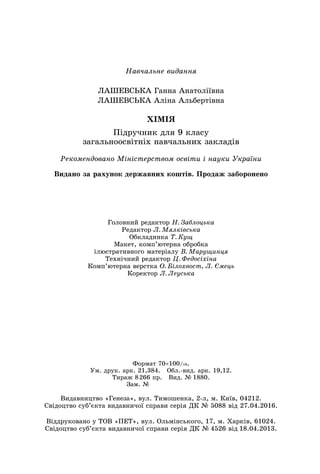 Навчальне видання
ЛАШЕВСЬКА Ганна Анатоліївна
ЛАШЕВСЬКА Аліна Альбертівна
ХІМІЯ
Підручник для 9 класу
загальноосвітніх навчальних закладів
Головний редактор Н. Заблоцька
Редактор Л. Мялківська
Обкладинка Т. Кущ
Макет, комп’ютерна обробка
ілюстративного матеріалу В. Марущинця
Технічний редактор Ц. Федосіхіна
Комп’ютерна верстка О. Білохвост, Л. Ємець
Коректор Л. Леуська
Рекомендовано Міністерством освіти і науки України
Формат 70×100/16.
Ум. друк. арк. 21,384. Обл.-вид. арк. 19,12.
Тираж 8 266 пр. Вид. № 1880.
Зам. №       
Видавництво «Генеза», вул. Тимошенка, 2-л, м. Київ, 04212.
Свідоцтво суб’єкта видавничої справи серія ДК № 5088 від 27.04.2016.
Віддруковано у ТОВ «ПЕТ», вул. Ольмінського, 17, м. Харків, 61024.
Свідоцтво суб’єкта видавничої справи серія ДК № 4526 від 18.04.2013.
Видано за рахунок державних коштів. Продаж заборонено
 