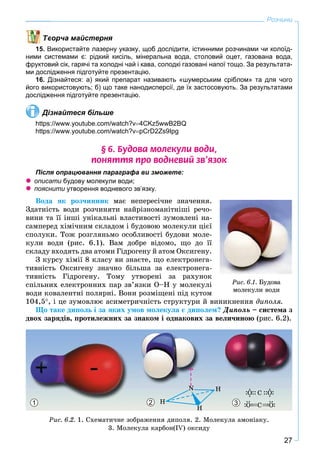 27
Розчини
ворча майстерня
15. Використайте лазерну указку, щоб дослідити, істинними розчинами чи колоїд-
ними системами є: рідкий кисіль, мінеральна вода, столовий оцет, газована вода,
фруктовий сік, гарячі та холодні чай і кава, солодкі газовані напої тощо. За результата-
ми дослідження підготуйте презентацію.
16. Дізнайтеся: а) який препарат називають «шумерським сріблом» та для чого
його використовують; б) що таке нанодисперсії, де їх застосовують. За результатами
дослідження підготуйте презентацію.
Дізнайтеся більше
https://www.youtube.com/watch?v4CKz5wwB2BQ
https://www.youtube.com/watch?vpCrD2Zs9Ipg
§ 6. Áóäîâà ìîëåêóëè âîäè,
ïîíÿòòÿ ïðî âîäíåâèé çâ’ÿçîê
Після опрацювання параграфа ви зможете:
 описати будову молекули води;
 пояснити утворення водневого зв’язку.и
Âîäà ÿê ðîç÷èííèê ìàє íåïåðåñі÷íå çíà÷åííÿ.
Çäàòíіñòü âîäè ðîç÷èíÿòè íàéðіçíîìàíіòíіøі ðå÷î-
âèíè òà її іíøі óíіêàëüíі âëàñòèâîñòі çóìîâëåíі íà-
ñàìïåðåä õіìі÷íèì ñêëàäîì і áóäîâîþ ìîëåêóëè öієї
ñïîëóêè. Òîæ ðîçãëÿíüìî îñîáëèâîñòі áóäîâè ìîëå-
êóëè âîäè (ðèñ. 6.1). Âàì äîáðå âіäîìî, ùî äî її
ñêëàäó âõîäÿòü äâà àòîìè Ãіäðîãåíó é àòîì Îêñèãåíó.
Ç êóðñó õіìії 8 êëàñó âè çíàєòå, ùî åëåêòðîíåãà-
òèâíіñòü Îêñèãåíó çíà÷íî áіëüøà çà åëåêòðîíåãà-
òèâíіñòü Ãіäðîãåíó. Òîìó óòâîðåíі çà ðàõóíîê
ñïіëüíèõ åëåêòðîííèõ ïàð çâ’ÿçêè Î–Í ó ìîëåêóëі
âîäè êîâàëåíòíі ïîëÿðíі. Âîíè ðîçìіùåíі ïіä êóòîì
104,5, і öå çóìîâëþє àñèìåòðè÷íіñòü ñòðóêòóðè é âèíèêíåííÿ äèïîëÿ.
Ùî òàêå äèïîëü і çà ÿêèõ óìîâ ìîëåêóëà є äèïîëåì? Äèïîëü – ñèñòåìà ç
äâîõ çàðÿäіâ, ïðîòèëåæíèõ çà çíàêîì і îäíàêîâèõ çà âåëè÷èíîþ (ðèñ. 6.2).
1 32
Ðèñ. 6.2. 1. Ñõåìàòè÷íå çîáðàæåííÿ äèïîëÿ. 2. Ìîëåêóëà àìîíіàêó.
3. Ìîëåêóëà êàðáîí(ІV) îêñèäó
Ðèñ. 6.1. Áóäîâà
ìîëåêóëè âîäè
 