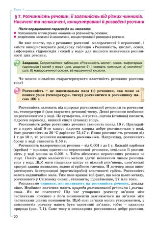 30
Тема 1
§ 7. Ðîç÷èíí³ñòü ðå÷îâèí, ¿¿ çàëåæí³ñòü â³ä ð³çíèõ ÷èííèê³â.
Íàñè÷åí³ òà íåíàñè÷åí³, êîíöåíòðîâàí³ é ðîçâåäåí³ ðîç÷èíè
Після опрацювання параграфа ви зможете:
 пояснювати вплив різних чинників на розчинність речовин;и
 розрізняти насичені й ненасичені, концентровані й розведені розчини.и
Âè âæå çíàєòå, ùî є ðå÷îâèíè ðîç÷èííі, ìàëîðîç÷èííі é íåðîç÷èííі, і
âìієòå âèêîðèñòîâóâàòè äîâіäêîâó òàáëèöþ «Ðîç÷èííіñòü, êèñëîò, îñíîâ,
àìôîòåðíèõ ãіäðîêñèäіâ і ñîëåé ó âîäі» äëÿ ÿêіñíîãî âèçíà÷åííÿ ðîç÷èí-
íîñòі öèõ ðå÷îâèí.
Завдання. Скористайтеся таблицею «Розчинність кислот, основ, амфотерних
гідроксидів і солей у воді» (див. додаток 9) і наведіть приклади: а) розчинної
солі; б) малорозчинної основи; в) нерозчинної кислоти.
×è ìîæíà êіëüêіñíî ñõàðàêòåðèçóâàòè âëàñòèâіñòü ðå÷îâèíè ðîç÷èíÿ-
òèñÿ?
Ðîç÷èííіñòü – öå ìàêñèìàëüíà ìàñà (ã) ðå÷îâèíè, ÿêà ìîæå çà
ïåâíèõ óìîâ (òåìïåðàòóðè, òèñêó) ðîç÷èíèòèñÿ â ðîç÷èííèêó ìà-
ñîþ 100 ã.
Ðîç÷èííіñòü çàëåæèòü âіä ïðèðîäè ðîç÷èíþâàíîї ðå÷îâèíè òà ðîç÷èííè-
êà, òåìïåðàòóðè é (äëÿ ãàçóâàòèõ ðå÷îâèí) òèñêó. Äåÿêі ðå÷îâèíè íåîáìåæå-
íî ðîç÷èíÿþòüñÿ ó âîäі. Öå ñóëüôàòíà, íіòðàòíà, îöòîâà (åòàíîâà) êèñëîòè,
ãіäðîãåí ïåðîêñèä, âèííèé ñïèðò (åòàíîë) òîùî.
Ðîç÷èííіñòü äîáðå ðîç÷èííèõ ðå÷îâèí ñòàíîâèòü ïîíàä 10 ã. Ïðèãàäàé-
òå ç êóðñó õіìії 8-ãî êëàñó: ãіäðîãåí õëîðèä äîáðå ðîç÷èíÿєòüñÿ ó âîäі,
éîãî ðîç÷èííіñòü çà 20 Ñ äîðіâíþє 72,47 ã. ßêùî ðîç÷èííіñòü ðå÷îâèí âіä
1 ã äî 10 ã, òî ðå÷îâèíè íàçèâàþòü ðîç÷èííèìè. Íàïðèêëàä, ðîç÷èííіñòü
áðîìó ó âîäі ñòàíîâèòü 3,58 ã.
Ðîç÷èííіñòü ìàëîðîç÷èííèõ ðå÷îâèí – âіä 0,001 ã äî 1 ã. Êàëüöіé êàðáîíàò
(êðåéäà) – ïðèêëàä ïðàêòè÷íî íåðîç÷èííîї ðå÷îâèíè, îñêіëüêè її ðîç÷èí-
íіñòü ó âîäі ìåíøà çà 0,001 ã. Òîáòî àáñîëþòíî íåðîç÷èííèõ ðå÷îâèí íå
іñíóє. Íàâіòü äóæå ìàëîàêòèâíі ìåòàëè çäàòíі íåçíà÷íèì ÷èíîì ðîç÷èíÿ-
òèñÿ ó âîäі. Ùîá ìàòè ãëàäåíüêó øêіðó òà íіæíèé ðóì’ÿíåöü, ñëîâ’ÿíñüêі
êðàñóíі çäàâíà âìèâàëèñü âîäîþ çі ñðіáíîãî ãëå÷èêà. É äîòåïåð ëþäè âèêî-
ðèñòîâóþòü áàêòåðèöèäíі (ïðîòèìіêðîáíі) âëàñòèâîñòі ñðіáëà. Ðîç÷èííіñòü
çîëîòà íàäçâè÷àéíî ìàëà. Òèì ïà÷å âðàæàє òîé ôàêò, ùî ìàñà öüîãî ìåòàëó,
ðîç÷èíåíîãî ó Ñâіòîâîìó îêåàíі, ñòàíîâèòü, ùîíàéìåíøå, 27 ìëí òîíí.
Ðîçãëÿíüìî ÷èííèêè, ÿêі âïëèâàþòü íà ðîç÷èííіñòü ðå÷îâèí, äîêëàä-
íіøå. Íåàáèÿêå çíà÷åííÿ ìàþòü ïðèðîäà ðîç÷èíþâàíîї ðå÷îâèíè і ðîç÷èí-
íèêà. ßê öå ïîÿñíèòè? Ïіä ÷àñ óòâîðåííÿ ðîç÷èíó çâ’ÿçêè ìіæ
÷àñòèíêàìè êîæíîãî ç éîãî êîìïîíåíòіâ çàìіíþþòüñÿ íà çâ’ÿçêè ìіæ
÷àñòèíêàìè ðіçíèõ êîìïîíåíòіâ. Ùîá íîâі çâ’ÿçêè ìîãëè óòâîðþâàòèñÿ, ó
êîìïîíåíòіâ ðîç÷èíó ìàþòü áóòè îäíîòèïíі çâ’ÿçêè, òîáòî – îäíàêîâà
ïðèðîäà (ðèñ. 7.1). Ñàìå òîìó â íåïîëÿðíèõ ðîç÷èííèêàõ äîáðå ðîç÷èíÿ-
 