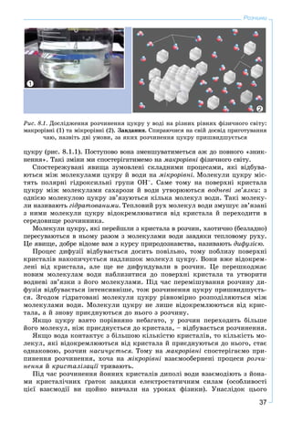 37
Розчини
öóêðó (ðèñ. 8.1.1). Ïîñòóïîâî âîíà çìåíøóâàòèìåòüñÿ àæ äî ïîâíîãî «çíèê-
íåííÿ». Òàêі çìіíè ìè ñïîñòåðіãàòèìåìî íà ìàêðîðіâíі ôіçè÷íîãî ñâіòó.
Ñïîñòåðåæóâàíі ÿâèùà çóìîâëåíі ñêëàäíèìè ïðîöåñàìè, ÿêі âіäáóâà-
þòüñÿ ìіæ ìîëåêóëàìè öóêðó é âîäè íà ìіêðîðіâíі. Ìîëåêóëè öóêðó ìіñ-
òÿòü ïîëÿðíі ãіäðîêñèëüíі ãðóïè ÎÍ–. Ñàìå òîìó íà ïîâåðõíі êðèñòàëà
öóêðó ìіæ ìîëåêóëàìè ñàõàðîçè é âîäè óòâîðþþòüñÿ âîäíåâі çâ’ÿçêè: ç
îäíієþ ìîëåêóëîþ öóêðó çâ’ÿçóþòüñÿ êіëüêà ìîëåêóë âîäè. Òàêі ìîëåêó-
ëè íàçèâàþòü ãіäðàòîâàíèìè. Òåïëîâèé ðóõ ìîëåêóë âîäè çìóøóє çâ’ÿçàíі
ç íèìè ìîëåêóëè öóêðó âіäîêðåìëþâàòèñÿ âіä êðèñòàëà é ïåðåõîäèòè â
ñåðåäîâèùå ðîç÷èííèêà.
Ìîëåêóëè öóêðó, ÿêі ïåðåéøëè ç êðèñòàëà â ðîç÷èí, õàîòè÷íî (áåçëàäíî)
ïåðåñóâàþòüñÿ â íüîìó ðàçîì ç ìîëåêóëàìè âîäè çàâäÿêè òåïëîâîìó ðóõó.
Öå ÿâèùå, äîáðå âіäîìå âàì ç êóðñó ïðèðîäîçíàâñòâà, íàçèâàþòü äèôóçієþ.
Ïðîöåñ äèôóçії âіäáóâàєòüñÿ äîñèòü ïîâіëüíî, òîìó ïîáëèçó ïîâåðõíі
êðèñòàëіâ íàêîïè÷óєòüñÿ íàäëèøîê ìîëåêóë öóêðó. Âîíè âæå âіäîêðåì-
ëåíі âіä êðèñòàëà, àëå ùå íå äèôóíäóâàëè â ðîç÷èí. Öå ïåðåøêîäæàє
íîâèì ìîëåêóëàì âîäè íàáëèçèòèñÿ äî ïîâåðõíі êðèñòàëà òà óòâîðèòè
âîäíåâі çâ’ÿçêè ç éîãî ìîëåêóëàìè. Ïіä ÷àñ ïåðåìіøóâàííÿ ðîç÷èíó äè-
ôóçіÿ âіäáóâàєòüñÿ іíòåíñèâíіøå, òîæ ðîç÷èíåííÿ öóêðó ïðèøâèäøóєòü-
ñÿ. Çãîäîì ãіäðàòîâàíі ìîëåêóëè öóêðó ðіâíîìіðíî ðîçïîäіëÿþòüñÿ ìіæ
ìîëåêóëàìè âîäè. Ìîëåêóëè öóêðó íå ëèøå âіäîêðåìëþþòüñÿ âіä êðèñ-
òàëà, à é çíîâó ïðèєäíóþòüñÿ äî íüîãî ç ðîç÷èíó.
ßêùî öóêðó âçÿòî ïîðіâíÿíî íåáàãàòî, ó ðîç÷èí ïåðåõîäèòü áіëüøå
éîãî ìîëåêóë, íіæ ïðèєäíóєòüñÿ äî êðèñòàëà, – âіäáóâàєòüñÿ ðîç÷èíåííÿ.
ßêùî âîäà êîíòàêòóє ç áіëüøîþ êіëüêіñòþ êðèñòàëіâ, òî êіëüêіñòü ìî-
ëåêóë, ÿêі âіäîêðåìëþþòüñÿ âіä êðèñòàëà é ïðèєäíóþòüñÿ äî íüîãî, ñòàє
îäíàêîâîþ, ðîç÷èí íàñè÷óєòüñÿ. Òîìó íà ìàêðîðіâíі ñïîñòåðіãàєìî ïðè-
ïèíåííÿ ðîç÷èíåííÿ, õî÷à íà ìіêðîðіâíі âçàєìîîáåðíåíі ïðîöåñè ðîç÷è-
íåííÿ é êðèñòàëіçàöії òðèâàþòü.ї
Ïіä ÷àñ ðîç÷èíåííÿ éîííèõ êðèñòàëіâ äèïîëі âîäè âçàєìîäіþòü ç éîíà-
ìè êðèñòàëі÷íèõ ґðàòîê çàâäÿêè åëåêòðîñòàòè÷íèì ñèëàì (îñîáëèâîñòі
öієї âçàєìîäії âè ùîéíî âèâ÷àëè íà óðîêàõ ôіçèêè). Óíàñëіäîê öüîãî
Ðèñ. 8.1. Äîñëіäæåííÿ ðîç÷èíåííÿ öóêðó ó âîäі íà ðіçíèõ ðіâíÿõ ôіçè÷íîãî ñâіòó:
ìàêðîðіâíі (1) òà ìіêðîðіâíі (2). Çàâäàííÿ. Ñïèðàþ÷èñÿ íà ñâіé äîñâіä ïðèãîòóâàííÿ
÷àþ, íàçâіòü äâі óìîâè, çà ÿêèõ ðîç÷èíåííÿ öóêðó ïðèøâèäøóєòüñÿ
1
2
 