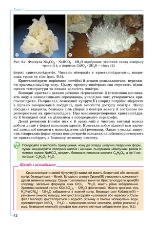 42
Тема 1
1 2
Ðèñ. 9.1. Ôîðìóëà Nà2ÑO3 ∙ NaHCO3 ∙ 2Í2O âіäîáðàæàє õіìі÷íèé ñêëàä ìіíåðàëó
òðîíè (1), à ôîðìóëà CaSO4 · 2H2O – ãіïñó (2)
ôîðìі êðèñòàëîãіäðàòіâ. ×èìàëî ìіíåðàëіâ є êðèñòàëîãіäðàòàìè, íàïðè-
êëàä òðîíà òà ãіïñ (ðèñ. 9.1).
Êðèñòàëîãіäðàòè ïîðіâíÿíî íåñòіéêі é çãîäîì ðîçêëàäàþòüñÿ, âòðà÷àþ-
÷è êðèñòàëіçàöіéíó âîäó. Öüîìó ïðîöåñó âèâіòðþâàííÿ ñïðèÿþòü ïіäâè-
ùåííÿ òåìïåðàòóðè òà íèçüêà âîëîãіñòü ïîâіòðÿ.
Áåçâîäíі êðèñòàëè äåÿêèõ ðå÷îâèí ãіãðîñêîïі÷íі é іíòåíñèâíî ïîãëèíà-
þòü âîäó ç íàâêîëèøíüîãî ñåðåäîâèùà, óíàñëіäîê ÷îãî óòâîðþþòüñÿ êðè-
ñòàëîãіäðàòè. Íàïðèêëàä, áåçâîäíèé êóïðóì(ІІ) õëîðèä ïîòðіáíî çáåðіãàòè
â ùіëüíî çàêîðêîâàíіé ïîñóäèíі, ùîá çàïîáіãòè äîñòóïó ïîâіòðÿ. ßêùî
ïîñóäèíà âіäêðèòà, áåçâîäíà ñіëü óáèðàє ç ïîâіòðÿ âîëîãó é ïîñòóïîâî ïå-
ðåòâîðþєòüñÿ íà êðèñòàëîãіäðàò. Ïðî âçàєìîïåðåòâîðåííÿ êðèñòàëîãіäðà-
òó é áåçâîäíîї ñîëі âè äіçíàëèñÿ ç ïîïåðåäíüîãî ïàðàãðàôà.
Äåÿêі ðå÷îâèíè (ïîìіæ íèõ є é îðãàíі÷íі) ó ÷èñòîìó âèãëÿäі ìîæíà
äîáóòè ëèøå ó ôîðìі êðèñòàëîãіäðàòіâ. Êðèñòàëè äîáðå âіäîìîї âàì õàð÷î-
âîї ëèìîííîї êèñëîòè є ìîíîãіäðàòîì öієї ðå÷îâèíè. Îäíàê ó ñêëàäі øèïó-
÷èõ ëіêàðñüêèõ ôîðì і ñóõèõ êîíöåíòðàòіâ ñîëîäêèõ íàïîїâ âèêîðèñòîâóþòü
íå êðèñòàëîãіäðàò, à áåçâîäíó ëèìîííó êèñëîòó.
Поміркуйте й висловіть припущення, чому до складу шипучих лікарських форм,
сухих концентратів солодких напоїв і начинки льодяників «Шипучка» разом із
питною содою NaHCO3 входить безводна лимонна кислота С6Н8О7, а не її мо-
ногідрат С6Н8О7∙ H2O.
Цікаво і пізнавально
Кристалогідрати солей Купруму(II) зазвичай мають блакитний або зелений
колір, безводні солі – білий. Більшість сполук Хрому(III) утворюють кристалогі-
драти зеленого кольору. Однак трапляються винятки. Кристалогідрати хром(ІІІ)
хлориду, загальна формула яких CrCl3 · 7H2O, мають різне забарвлення.
Хромово-калієвий галун KCr(SO4)2 · 12H2O фіолетовий. Жовта кров’яна сіль
K4[Fe(CN)6] · 12H2O забарвлена в жовтий колір. Безводні солі Кобальту(ІІ) –
речовини синього кольору, їхні кристалогідрати – рожевого або червоного. Суль-
фат Нікелю(ІІ) кристалізується з водного розчину із сімома молекулами води,
кристалогідрат NiSO4 · 7H2O – смарагдово-зелені кристали, добре розчинні у
воді, безводний нікель(ІІ) сульфат має значно світліше забарвлення (рис. 9.2).
 