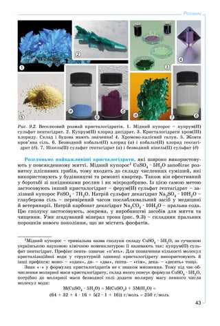 43
Розчини
1
2
3
4
5 6
а
а
б
б7
Ðèñ. 9.2. Âåñåëêîâèé ðîçìàé êðèñòàëîãіäðàòіâ. 1. Ìіäíèé êóïîðîñ – êóïðóì(ІІ)
ñóëüôàò ïåíòàãіäðàò. 2. Êóïðóì(ІІ) õëîðèä äèãіäðàò. 3. Êðèñòàëîãіäðàòè õðîì(ІІІ)
õëîðèäó. Ñêëàä і áóäîâà ìàþòü çíà÷åííÿ! 4. Õðîìîâî-êàëієâèé ãàëóí. 5. Æîâòà
êðîâ’ÿíà ñіëü. 6. Áåçâîäíèé êîáàëüò(ІІ) õëîðèä (à) і êîáàëüò(ІІ) õëîðèä ãåêñàãі-
äðàò (á). 7. Íіêåëü(ІІ) ñóëüôàò ãåïòàãіäðàò (à) і áåçâîäíèé íіêåëü(ІІ) ñóëüôàò (á)
Ðîçãëÿíüìî íàéâàæëèâіøі êðèñòàëîãіäðàòè, ÿêі øèðîêî âèêîðèñòîâó-
þòü ó ïîâñÿêäåííîìó æèòòі. Ìіäíèé êóïîðîñ1 CuSO4 ∙ 5Í2O çàïîáіãàє ðîç-
âèòêó ïëіñíÿâèõ ãðèáіâ, òîìó âõîäèòü äî ñêëàäó ÷èñëåííèõ ñóìіøåé, ÿêі
âèêîðèñòîâóþòü ó áóäіâíèöòâі òà ðåìîíòі êâàðòèð. Òàêîæ âіí åôåêòèâíèé
ó áîðîòüáі çі øêіäíèêàìè ðîñëèí і ÿê ìіêðîäîáðèâî. Іç öієþ ñàìîþ ìåòîþ
çàñòîñîâóþòü іíøèé êðèñòàëîãіäðàò – ôåðóì(ІІ) ñóëüôàò ãåïòàãіäðàò – çà-
ëіçíèé êóïîðîñ FeSO4 ∙ 7Í2O. Íàòðіé ñóëüôàò äåêàãіäðàò Na2SO4 ∙ 10H2O –
ãëàóáåðîâà ñіëü – ïåðåâіðåíèé ÷àñîì ïîñëàáëþâàëüíèé çàñіá ó ìåäèöèíі
é âåòåðèíàðії. Íàòðіé êàðáîíàò äåêàãіäðàò Nà2ÑO3 ∙ 10Í2O – ïðàëüíà ñîäà.
Öþ ñïîëóêó çàñòîñîâóþòü, çîêðåìà, ó âèðîáíèöòâі çàñîáіâ äëÿ ìèòòÿ òà
÷èùåííÿ. Óæå çãàäóâàíèé ìіíåðàë òðîíà (ðèñ. 9.3) – ñêëàäíèê ïðàëüíèõ
ïîðîøêіâ íîâîãî ïîêîëіííÿ, ùî íå ìіñòÿòü ôîñôàòіâ.
1Ìіäíèé êóïîðîñ – òðèâіàëüíà íàçâà ñïîëóêè ñêëàäó ÑuSO4 · 5Í2O, çà ñó÷àñíîþ
óêðàїíñüêîþ íàóêîâîþ õіìі÷íîþ íîìåíêëàòóðîþ її íàçèâàþòü òàê: êóïðóì(ІІ) ñóëü-
ôàò ïåíòàãіäðàò. Ïðåôіêñ ïåíòà- îçíà÷àє «ï’ÿòü». Äëÿ ïîçíà÷åííÿ êіëüêîñòі ìîëåêóë
êðèñòàëіçàöіéíîї âîäè ó ñòðóêòóðíіé îäèíèöі êðèñòàëîãіäðàòó âèêîðèñòîâóþòü é
іíøі ïðåôіêñè: ìîíî- – «îäèí», äè- – «äâà», ãåïòà- – «ñіì», äåêà- – «äåñÿòü» òîùî.
Çíàê «∙» ó ôîðìóëàõ êðèñòàëîãіäðàòіâ íå є çíàêîì ìíîæåííÿ. Òîìó ïіä ÷àñ îá-
÷èñëåííÿ ìîëÿðíîї ìàñè êðèñòàëîãіäðàòó, ñêëàä ÿêîãî îïèñóє ôîðìóëà ÑuSO4 · 5Í2O,
ïîòðіáíî äî ìîëÿðíîї ìàñè áåçâîäíîї ñîëі äîäàòè ìîëÿðíó ìàñó ïåâíîãî ÷èñëà
ìîëåêóë âîäè:
Ì(ÑuSO4 · 5Í2O)  Ì(ÑuSO4) + 5Ì(Í2Î) 
(64 + 32 + 4 ∙ 16 + 5(2 ∙ 1 + 16)) ã/ìîëü  250 ã/ìîëü
 