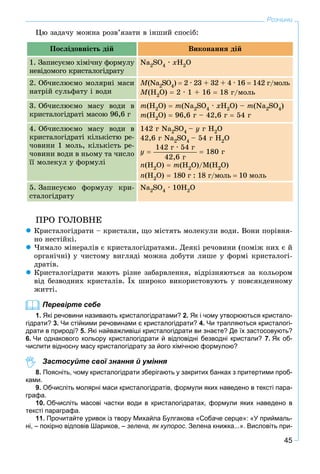 45
Розчини
Öþ çàäà÷ó ìîæíà ðîçâ’ÿçàòè â іíøèé ñïîñіá:
Ïîñëіäîâíіñòü äіé Âèêîíàííÿ äіé
1. Çàïèñóєìî õіìі÷íó ôîðìóëó
íåâіäîìîãî êðèñòàëîãіäðàòó
Na2SO4 · xH2O
2. Îá÷èñëþєìî ìîëÿðíі ìàñè
íàòðіé ñóëüôàòó і âîäè
M(Na2SO4)  2 · 23 + 32 + 4 · 16  142 ã/ìîëü
M(H2O)  2 · 1 + 16  18 ã/ìîëü
3. Îá÷èñëþєìî ìàñó âîäè â
êðèñòàëîãіäðàòі ìàñîþ 96,6 ã
m(H2O)  m(Na2SO4 · xH2O) – m(Na2SO4)
m(H2O)  96,6 ã – 42,6 ã  54 ã
4. Îá÷èñëþєìî ìàñó âîäè â
êðèñòàëîãіäðàòі êіëüêіñòþ ðå-
÷îâèíè 1 ìîëü, êіëüêіñòü ðå-
÷îâèíè âîäè â íüîìó òà ÷èñëî
її ìîëåêóë ó ôîðìóëі
142 ã Na2SO4 – y ã H2O
42,6 ã Na2SO4 – 54 ã H2O
y 
142 ã · 54 ã
42,6 ã
 180 ã
n(H2O)  m(H2O)/Ì(Í2O)
n(H2O)  180 ã : 18 ã/ìîëü  10 ìîëü
5. Çàïèñóєìî ôîðìóëó êðè-
ñòàëîãіäðàòó
Na2SO4 · 10H2O
ÏÐÎ ÃÎËÎÂÍÅ
 Êðèñòàëîãіäðàòè – êðèñòàëè, ùî ìіñòÿòü ìîëåêóëè âîäè. Âîíè ïîðіâíÿ-
íî íåñòіéêі.
 ×èìàëî ìіíåðàëіâ є êðèñòàëîãіäðàòàìè. Äåÿêі ðå÷îâèíè (ïîìіæ íèõ є é
îðãàíі÷íі) ó ÷èñòîìó âèãëÿäі ìîæíà äîáóòè ëèøå ó ôîðìі êðèñòàëîãі-
äðàòіâ.
 Êðèñòàëîãіäðàòè ìàþòü ðіçíå çàáàðâëåííÿ, âіäðіçíÿþòüñÿ çà êîëüîðîì
âіä áåçâîäíèõ êðèñòàëіâ. Їõ øèðîêî âèêîðèñòîâóþòü ó ïîâñÿêäåííîìó
æèòòі.
Перевірте себе
1. Які речовини називають кристалогідратами? 2. Як і чому утворюються кристало-
гідрати? 3. Чи стійкими речовинами є кристалогідрати? 4. Чи трапляються кристалогі-
драти в природі? 5. Які найважливіші кристалогідрати ви знаєте? Де їх застосовують?
6. Чи однакового кольору кристалогідрати й відповідні безводні кристали? 7. Як об-
числити відносну масу кристалогідрату за його хімічною формулою?
Застосуйте свої знання й уміння
8. Поясніть, чому кристалогідрати зберігають у закритих банках з притертими проб-
ками.
9. Обчисліть молярні маси кристалогідратів, формули яких наведено в тексті пара-
графа.
10. Обчисліть масові частки води в кристалогідратах, формули яких наведено в
тексті параграфа.
11. Прочитайте уривок із твору Михайла Булгакова «Собаче серце»: «У приймаль-
ні, – покірно відповів Шариков, – зелена, як купорос. Зелена книжка...». Висловіть при-
 
