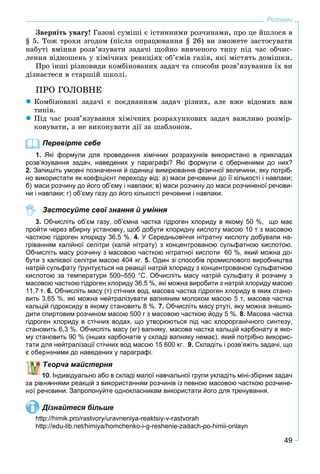 49
Розчини
Çâåðíіòü óâàãó! Ãàçîâі ñóìіøі є іñòèííèìè ðîç÷èíàìè, ïðî öå éøëîñÿ â
§ 5. Òîæ òðîõè çãîäîì (ïіñëÿ îïðàöþâàííÿ § 26) âè çìîæåòå çàñòîñóâàòè
íàáóòі âìіííÿ ðîçâ’ÿçóâàòè çàäà÷і ùîéíî âèâ÷åíîãî òèïó ïіä ÷àñ îá÷èñ-
ëåííÿ âіäíîøåíü ó õіìі÷íèõ ðåàêöіÿõ îá’єìіâ ãàçіâ, ÿêі ìіñòÿòü äîìіøêè.
Ïðî іíøі ðіçíîâèäè êîìáіíîâàíèõ çàäà÷ òà ñïîñîáè ðîçâ’ÿçóâàííÿ їõ âè
äіçíàєòåñÿ â ñòàðøіé øêîëі.
ÏÐÎ ÃÎËÎÂÍÅ
 Êîìáіíîâàíі çàäà÷і є ïîєäíàííÿì çàäà÷ ðіçíèõ, àëå âæå âіäîìèõ âàì
òèïіâ.
 Ïіä ÷àñ ðîçâ’ÿçóâàííÿ õіìі÷íèõ ðîçðàõóíêîâèõ çàäà÷ âàæëèâî ðîçìіð-
êîâóâàòè, à íå âèêîíóâàòè äії çà øàáëîíîì.
Перевірте себе
1. Які формули для проведення хімічних розрахунків використано в прикладах
розв’язування задач, наведених у параграфі? Які формули є оберненими до них?
2. Запишіть умовні позначення й одиниці вимірювання фізичної величини, яку потріб-
но використати як коефіцієнт переходу від: а) маси речовини до її кількості і навпаки;
б) маси розчину до його об’єму і навпаки; в) маси розчину до маси розчиненої речови-
ни і навпаки; г) об’єму газу до його кількості речовини і навпаки.
Застосуйте свої знання й уміння
3. Обчисліть об’єм газу, об’ємна частка гідроген хлориду в якому 50 %, що має
пройти через вбирну установку, щоб добути хлоридну кислоту масою 10 т з масовою
часткою гідроген хлориду 36,5 %. 4. У Cередньовіччя нітратну кислоту добували на-
гріванням калійної селітри (калій нітрату) з концентрованою сульфатною кислотою.
Обчисліть масу розчину з масовою часткою нітратної кислоти 60 %, який можна до-
бути з калієвої селітри масою 404 кг. 5. Один зі способів промислового виробництва
натрій сульфату ґрунтується на реакції натрій хлориду з концентрованою сульфатною
кислотою за температури 500–550 °С. Обчисліть масу натрій сульфату й розчину з
масовою часткою гідроген хлориду 36,5 %, які можна виробити з натрій хлориду масою
11,7 т. 6. Обчисліть масу (т) стічних вод, масова частка гідроген хлориду в яких стано-
вить 3,65 %, які можна нейтралізувати вапняним молоком масою 5 т, масова частка
кальцій гідроксиду в якому становить 8 %. 7. Обчисліть масу ртуті, яку можна знешко-
дити спиртовим розчином масою 500 г з масовою часткою йоду 5 %. 8. Масова частка
гідроген хлориду в стічних водах, що утворюються під час хлорорганічного синтезу,
становить 6,3 %. Обчисліть масу (кг) вапняку, масова частка кальцій карбонату в яко-
му становить 90 % (інших карбонатів у складі вапняку немає), який потрібно викорис-
тати для нейтралізації стічних вод масою 15 600 кг. 9. Складіть і розв’яжіть задачі, що
еними до наведених у параграфі.
ворча майстерня
. Індивідуально або в складі малої навчальної групи укладіть міні-збірник задач
ннями реакцій з використанням розчинів із певною масовою часткою розчине-
овини. Запропонуйте однокласникам використати його для тренування.
Дізнайтеся більше
http://himik.pro/rastvory/uravneniya-reaktsiy-v-rastvorah
http://edu-lib.net/himiya/homchenko-i-g-reshenie-zadach-po-himii-onlayn
 