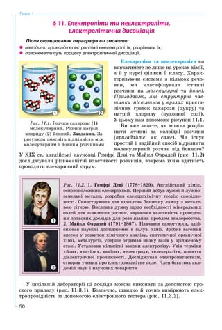 50
Тема 1
§ 11. Åëåêòðîë³òè òà íååëåêòðîë³òè.
Åëåêòðîë³òè÷íà äèñîö³àö³ÿ
Після опрацювання параграфа ви зможете:
 наводити приклади електролітів і неелектролітів, розрізняти їх;
 пояснювати суть процесу електролітичної дисоціації.
Åëåêòðîëіòè òà íååëåêòðîëіòè âè
âèâ÷àòèìåòå íå ëèøå íà óðîêàõ õіìії,
à é ó êóðñі ôіçèêè 9 êëàñó. Õàðàê-
òåðèçóþ÷è ñèñòåìè ç êіëüêîõ ðå÷î-
âèí, ìè êëàñèôіêóâàëè іñòèííі
ðîç÷èíè íà ìîëåêóëÿðíі òà éîííі.
Ïðèãàäàéìî, ÿêі ñòðóêòóðíі ÷àñ-
òèíêè ìіñòÿòüñÿ ó âóçëàõ êðèñòà-
ëі÷íèõ ґðàòîê ñàõàðîçè (öóêðó) òà
íàòðіé õëîðèäó (êóõîííîї ñîëі).
Ó öüîìó íàì äîïîìîæå ðèñóíîê 11.1.
Âè âæå çíàєòå, ÿê ìîæíà ðîçðіç-
íèòè іñòèííі òà êîëîїäíі ðîç÷èíè
(ïðèãàäàéòå, ÿê ñàìå). ×è іñíóє
ïðîñòèé і íàäіéíèé ñïîñіá âіäðіçíèòè
ìîëåêóëÿðíèé ðîç÷èí âіä éîííîãî?
Ó XIX ñò. àíãëіéñüêі íàóêîâöі Ãåìôðі Äåâі òà Ìàéêë Ôàðàäåé (ðèñ. 11.2)
äîñëіäæóâàëè ðіçíîìàíіòíі âëàñòèâîñòі ðîç÷èíіâ, çîêðåìà їõíþ çäàòíіñòü
ïðîâîäèòè åëåêòðè÷íèé ñòðóì.
Ðèñ. 11.2. 1. Ãåìôðі Äåâі (1778–1829). Àíãëіéñüêèé õіìіê,
îñíîâîïîëîæíèê åëåêòðîõіìії. Ïåðøèé äîáóâ ëóæíі é ëóæíî-
çåìåëüíі ìåòàëè, ðîçðîáèâ åëåêòðîõіìі÷íó òåîðіþ ñïîðіäíå-
íîñòі. Ñêîíñòðóþâàâ äëÿ êîïàëåíü áåçïå÷íó ëàìïó ç ìåòàëå-
âîþ ñіòêîþ. Âèñëîâèâ äóìêó ùîäî íåîáõіäíîñòі ìіíåðàëüíèõ
ñîëåé äëÿ æèâëåííÿ ðîñëèí, çàóâàæèâ âàæëèâіñòü ïðîâåäåí-
íÿ ïîëüîâèõ äîñëіäіâ äëÿ ðîçâ’ÿçàííÿ ïðîáëåì çåìëåðîáñòâà.
2. Ìàéêë Ôàðàäåé (1791–1867). Íàâ÷àâñÿ ñàìîòóæêè, çäіé-
ñíþâàâ íàóêîâі äîñëіäæåííÿ â ãàëóçі õіìії. Çðîáèâ âàãîìèé
âíåñîê ó ðîçâèòîê õіìі÷íîãî àíàëіçó, ñèíòåòè÷íîї îðãàíі÷íîї
õіìії, ìåòàëóðãії, óïåðøå îòðèìàâ íèçêó ãàçіâ ó çðіäæåíîìó
ñòàíі. Óñòàíîâèâ êіëüêіñíі çàêîíè åëåêòðîëіçó. Óâіâ òåðìіíè
«éîí», «êàòіîí», «àíіîí», «åëåêòðîä», «åëåêòðîëіò», ïîíÿòòÿ
äіåëåêòðè÷íîї ïðîíèêíîñòі. Äîñëіäæóâàâ åëåêòðîìàãíåòèçì,
ñòâîðèâ ó÷åííÿ ïðî åëåêòðîìàãíіòíå ïîëå. ×ëåí áàãàòüîõ àêà-
äåìіé íàóê і íàóêîâèõ òîâàðèñòâ
1
2
Ó øêіëüíіé ëàáîðàòîðії öі äîñëіäè ìîæíà âèêîíàòè çà äîïîìîãîþ ïðî-
ñòîãî ïðèëàäó (ðèñ. 11.3.1). Áåçïå÷íî, øâèäêî é òî÷íî âèìіðþþòü åëåê-
òðîïðîâіäíіñòü çà äîïîìîãîþ åëåêòðîííîãî òåñòåðà (ðèñ. 11.3.2).
111111 222222222222211 22
Ðèñ. 11.1. Ðîç÷èí ñàõàðîçè (1)
ìîëåêóëÿðíèé. Ðîç÷èí íàòðіé
õëîðèäó (2) éîííèé. Çàâäàííÿ. Çà
ðèñóíêîì ïîÿñíіòü âіäìіííіñòü ìіæ
ìîëåêóëÿðíèì і éîííèì ðîç÷èíàìè
 