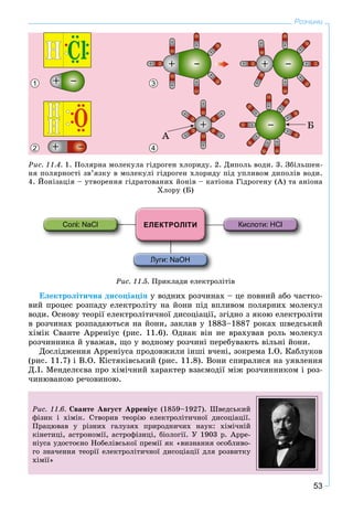 53
Розчини
1 3
2 4
Ðèñ. 11.4. 1. Ïîëÿðíà ìîëåêóëà ãіäðîãåí õëîðèäó. 2. Äèïîëü âîäè. 3. Çáіëüøåí-
íÿ ïîëÿðíîñòі çâ’ÿçêó â ìîëåêóëі ãіäðîãåí õëîðèäó ïіä óïëèâîì äèïîëіâ âîäè.
4. Éîíіçàöіÿ – óòâîðåííÿ ãіäðàòîâàíèõ éîíіâ – êàòіîíà Ãіäðîãåíó (À) òà àíіîíà
Õëîðó (Á)
Ðèñ. 11.5. Ïðèêëàäè åëåêòðîëіòіâ
Åëåêòðîëіòè÷íà äèñîöіàöіÿ ó âîäíèõ ðîç÷èíàõ – öå ïîâíèé àáî ÷àñòêî-
âèé ïðîöåñ ðîçïàäó åëåêòðîëіòó íà éîíè ïіä âïëèâîì ïîëÿðíèõ ìîëåêóë
âîäè. Îñíîâó òåîðії åëåêòðîëіòè÷íîї äèñîöіàöії, çãіäíî ç ÿêîþ åëåêòðîëіòè
â ðîç÷èíàõ ðîçïàäàþòüñÿ íà éîíè, çàêëàâ ó 1883–1887 ðîêàõ øâåäñüêèé
õіìіê Ñâàíòå Àððåíіóñ (ðèñ. 11.6). Îäíàê âіí íå âðàõóâàâ ðîëü ìîëåêóë
ðîç÷èííèêà é óâàæàâ, ùî ó âîäíîìó ðîç÷èíі ïåðåáóâàþòü âіëüíі éîíè.
Äîñëіäæåííÿ Àððåíіóñà ïðîäîâæèëè іíøі â÷åíі, çîêðåìà І.Î. Êàáëóêîâ
(ðèñ. 11.7) і Â.Î. Êіñòÿêіâñüêèé (ðèñ. 11.8). Âîíè ñïèðàëèñÿ íà óÿâëåííÿ
Ä.І. Ìåíäåëєєâà ïðî õіìі÷íèé õàðàêòåð âçàєìîäії ìіæ ðîç÷èííèêîì і ðîç-
÷èíþâàíîþ ðå÷îâèíîþ.
Ðèñ. 11.6. Ñâàíòå Àâãóñò Àððåíіóñ (1859–1927). Øâåäñüêèé
ôіçèê і õіìіê. Ñòâîðèâ òåîðіþ åëåêòðîëіòè÷íîї äèñîöіàöії.
Ïðàöþâàâ ó ðіçíèõ ãàëóçÿõ ïðèðîäíè÷èõ íàóê: õіìі÷íіé
êіíåòèöі, àñòðîíîìії, àñòðîôіçèöі, áіîëîãії. Ó 1903 ð. Àððå-
íіóñà óäîñòîєíî Íîáåëіâñüêîї ïðåìії ÿê «âèçíàííÿ îñîáëèâî-
ãî çíà÷åííÿ òåîðії åëåêòðîëіòè÷íîї äèñîöіàöії äëÿ ðîçâèòêó
õіìії»
 