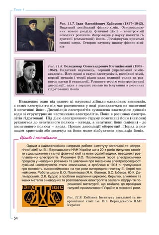 54
Тема 1
Ðèñ. 11.7. Іâàí Îëåêñіéîâè÷ Êàáëóêîâ (1857–1942).
Âèäàòíèé ðîñіéñüêèé ôіçèêî-õіìіê. Îñíîâîïîëîæ-
íèê íîâîãî ðîçäіëó ôіçè÷íîї õіìії – åëåêòðîõіìії
íåâîäíèõ ðîç÷èíіâ. Çàïðîâàäèâ ó íàóêó ïîíÿòòÿ ãі-
äðàòàöії (ñîëüâàòàöії) éîíіâ. Äîñëіäæóâàâ êðèìñüêі
ñîëÿíі îçåðà. Ñòâîðèâ íàóêîâó øêîëó ôіçèêî-õіìі-
êіâ
Ðèñ. 11.8. Âîëîäèìèð Îëåêñàíäðîâè÷ Êіñòÿêіâñüêèé (1865–
1952). Âèäàòíèé íàóêîâåöü, ïåðøèé óêðàїíñüêèé õіìіê-
àêàäåìіê. Éîãî ïðàöі â ãàëóçі åëåêòðîõіìії, êîëîїäíîї õіìії,
êîðîçії ìåòàëіâ і òåîðії ðіäèí ìàëè âåëèêèé óïëèâ íà ðîç-
âèòîê íàóêè é òåõíîëîãії. Ðîçâèíóâ òåîðіþ åëåêòðîëіòè÷íîї
äèñîöіàöії, îäèí ç ïåðøèõ óêàçàâ íà іñíóâàííÿ â ðîç÷èíàõ
ãіäðàòîâàíèõ éîíіâ
Íåçàëåæíî îäèí âіä îäíîãî öі íàóêîâöі äіéøëè îäíàêîâèõ âèñíîâêіâ,
à ñàìå: åëåêòðîëіòè ïіä ÷àñ ðîç÷èíåííÿ ó âîäі ðîçïàäàþòüñÿ íà ïîçèòèâíі
é íåãàòèâíі éîíè. Äèñîöіàöіÿ åëåêòðîëіòіâ çóìîâëåíà âçàєìîäієþ äèïîëіâ
âîäè çі ñòðóêòóðíèìè ÷àñòèíêàìè åëåêòðîëіòіâ. Éîíè â ðîç÷èíàõ åëåêòðî-
ëіòіâ ãіäðàòîâàíі. Ïіä äієþ åëåêòðè÷íîãî ñòðóìó ïîçèòèâíі éîíè (êàòіîíè)
ðóõàþòüñÿ äî íåãàòèâíîãî ïîëþñà – êàòîäà, à íåãàòèâíі éîíè (àíіîíè) – äî
ïîçèòèâíîãî ïîëþñà – àíîäà. Ïðîöåñ äèñîöіàöії îáîðîòíèé. Ïîðÿä ç ðîç-
ïàäîì êðèñòàëіâ àáî ìîëåêóë íà éîíè ìîæå âіäáóâàòèñÿ àñîöіàöіÿ éîíіâ.
Цікаво і пізнавально
Одним з найважливіших напрямів роботи Інституту загальної та неорга-
нічної хімії ім. В.І. Вернадського НАН України ще з 20-х років минулого століт-
тя є дослідження в галузі фізичної хімії та електрохімії водних, неводних і роз-
плавлених електролітів. Розвинені В.О. Плотніковим теорії електрохімічних
процесів у неводних розчинах та уявлення про механізми електропровідності
сумішей неелектролітів стали класичними, а зроблене в 1931 р. припущення
про наявність «мікронейтрона» на три роки випередило гіпотезу Е. Фермі про
нейтрино. Роботи школи В.О. Плотнікова (Я.А. Фіалков, В.О. Ізбеков, Ю.К. Де-
лімарський, О.К. Кудра) з проблем виділення цирконію, берилію, алюмінію та
інших металів з неводних та розплавлених електролітів заклали підґрунтя по-
рошкової металургії, що ввійшла до провідних
галузей промисловості України в повоєнні роки.
Ðèñ. 11.9. Åìáëåìà Іíñòèòóòó çàãàëüíîї òà íå-
îðãàíі÷íîї õіìії іì. Â.І. Âåðíàäñüêîãî ÍÀÍ
Óêðàїíè
 