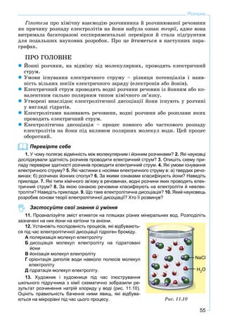 55
Розчини
Ãіïîòåçà ïðî õіìі÷íó âçàєìîäіþ ðîç÷èííèêà é ðîç÷èíþâàíîї ðå÷îâèíè
ÿê ïðè÷èíó ðîçïàäó åëåêòðîëіòіâ íà éîíè íàáóëà îçíàê òåîðії, àäæå âîíà
âèòðèìàëà áàãàòîðàçîâі åêñïåðèìåíòàëüíі ïåðåâіðêè é ñòàëà ïіäґðóíòÿì
äëÿ ïîäàëüøèõ íàóêîâèõ ðîçðîáîê. Ïðî öå éòèìåòüñÿ â íàñòóïíèõ ïàðà-
ãðàôàõ.
ÏÐÎ ÃÎËÎÂÍÅ
 Éîííі ðîç÷èíè, íà âіäìіíó âіä ìîëåêóëÿðíèõ, ïðîâîäÿòü åëåêòðè÷íèé
ñòðóì.
 Óìîâè іñíóâàííÿ åëåêòðè÷íîãî ñòðóìó – ðіçíèöÿ ïîòåíöіàëіâ і íàÿâ-
íіñòü âіëüíèõ íîñіїâ åëåêòðè÷íîãî çàðÿäó (åëåêòðîíіâ àáî éîíіâ).
 Åëåêòðè÷íèé ñòðóì ïðîâîäÿòü âîäíі ðîç÷èíè ðå÷îâèí іç éîííèì àáî êî-
âàëåíòíèì ñèëüíî ïîëÿðíèì òèïîì õіìі÷íîãî çâ’ÿçêó.
 Óòâîðåíі âíàñëіäîê åëåêòðîëіòè÷íîї äèñîöіàöії éîíè іñíóþòü ó ðîç÷èíі
ó âèãëÿäі ãіäðàòіâ.
 Åëåêòðîëіòàìè íàçèâàþòü ðå÷îâèíè, âîäíі ðîç÷èíè àáî ðîçïëàâè ÿêèõ
ïðîâîäÿòü åëåêòðè÷íèé ñòðóì.
 Åëåêòðîëіòè÷íà äèñîöіàöіÿ – ïðîöåñ ïîâíîãî àáî ÷àñòêîâîãî ðîçïàäó
åëåêòðîëіòіâ íà éîíè ïіä âïëèâîì ïîëÿðíèõ ìîëåêóë âîäè. Öåé ïðîöåñ
îáîðîòíèé.
Перевірте себе
1. У чому полягає відмінність між молекулярним і йонним розчинами? 2. Які науковці
досліджували здатність розчинів проводити електричний струм? 3. Опишіть схему при-
ладу перевірки здатності розчинів проводити електричний струм. 4. Які умови існування
електричного струму? 5. Які частинки є носіями електричного струму в: а) твердих речо-
винах; б) розчинах йонних сполук? 6. За якими ознаками класифікують йони? Наведіть
приклади. 7. Які типи хімічного зв’язку в речовинах, водні розчини яких проводять елек-
тричний струм? 8. За якою ознакою речовини класифікують на електроліти й неелек-
троліти? Наведіть приклади. 9. Що таке електролітична дисоціація? 10. Який науковець
розробив основи теорії електролітичної дисоціації? Хто її розвинув?
Застосуйте свої знання й уміння
11. Проаналізуйте зміст етикеток на пляшках різних мінеральних вод. Розподіліть
зазначені на них йони на катіони та аніони.
12. Установіть послідовність процесів, які відбувають-
ся під час електролітичної дисоціації гідроген броміду.
А поляризація молекул електроліту
Б дисоціація молекул електроліту на гідратовані
йони
В йонізація молекул електроліту
Г орієнтація диполів води навколо полюсів молекул
електроліту
Д гідратація молекул електроліту.
13. Художник і художниця під час ілюстрування
шкільного підручника з хімії схематично зобразили ре-
зультат розчинення натрій хлориду у воді (рис. 11.10).
Оцініть правильність бачення ними явищ, які відбува-
ються на мікрорівні під час цього процесу. Ðèñ. 11.10
H2O
NaCl
 