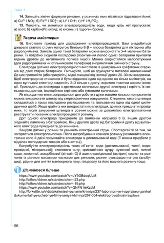56
Тема 1
14. Запишіть хімічні формули речовин, у розчинах яких містяться гідратовані йони:
а) Cu2+ і NO3
–; б) Fe3+ і SO4O2–; в) Li+ і OH–; г) H+ і H2PO4
–.
Поясніть, чи зміниться електропровідність води, якщо крізь неї пропускати:
т; б) карбон(ІV) оксид; в) кисень; г) гідроген бромід.
Творча майстерня
. Виготовте прилад для дослідження електропровідності. Вам знадобиться
ело сталого струму напругою близько 6 В – плоска батарейка для ліхтарика або
радіоприймача. Замість однієї такої батарейки можна використати 3–4 маленькі бата-
рейки. Їх потрібно з’єднати послідовно (позитивний полюс однієї батарейки припаяти
мідним дротом до негативного полюса іншої). Можна скористатися малопотужним
(для радіоприймача чи стільникового телефона) випрямлячем змінного струму.
Електроди датчика електропровідності виготовте із центральних графітових стерж-
нів від двох старих батарейок. Пильнуйте, щоб не зруйнувати металеві наконечники!
До них припаяйте (або прикріпіть) мідні очищені від ізоляції дроти 20–30 см завдовжки.
Щоб електроди не стикалися й були віддалені один від одного на кілька міліметрів, на
один вугільний електрод надягніть 2–3 кільця з дроту, вкритого товстим шаром ізоля-
ції. Прикладіть до електрода з дротяними колечками другий електрод і скріпіть їх ізо-
льованим дротом, ізоляційною стрічкою або гумовими колечками.
Як мікродатчик електропровідності для роботи з дуже малими кількостями розчинів
можна використати штекер від стереофонічних навушників. Стержень такого штекера
складається з трьох послідовно розташованих та ізольованих одна від одної цилін-
дричних шайб. Якщо крайні з них використати як електроди, до яких приєднати провід-
ники, то після занурення штекера в розчин можна за допомогою електролампочки
реєструвати показник електропровідності розчину.
Дріт одного електрода приєднайте до лампочки напругою 6 В. Іншим дротом
з’єднайте лампочку з батарейкою. Кінці другого дроту від батарейки й дроту від вугіль-
ного електрода приєднайте до вимикача.
Занурте датчик у розчин та увімкніть електричний струм. Спостерігайте за тим, чи
загоряється електролампочка. Після випробування кожного розчину розмикайте елек-
тричне коло й двічі промивайте електроди в дистильованій воді (її можна придбати у
відділах господарчих товарів або в аптеці).
Випробуйте електропровідність таких об’єктів: води (дистильованої, талої, водо-
провідної, мінеральної); столового оцту; кристалічних цукру, кухонної солі, питної
соди, лимонної, аскорбінової (вітамін С) й ацетилсаліцилової (аспірин) кислот та роз-
чинів із різними масовими частками цих речовин; розчин сульфацил-натрію (альбу-
цид), рідини для зняття манікюрного лаку; гліцеролу та його водного розчину тощо.
Дізнайтеся більше
https://www.youtube.com/watch?v=uY9OBdoqULM
http://allforchildren.ru/scivideo/chem-23.php
http://allforchildren.ru/scivideo/chem-19.php
https://www.youtube.com/watch?v=QNFN1ieKzJM
http://forkettle.ru/vidioteka/estestvoznanie/khimiya/237-laboratornye-i-opyty/neorganika/
dokumentalnye-uchebnye-ﬁlmy-seriya-khimiya/267-054-elektroprovodnost-rasplava
 