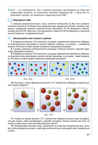61
Розчини
 Ñîëі – öå åëåêòðîëіòè, ÿêі ó âîäíèõ ðîç÷èíàõ äèñîöіþþòü íà áóäü-ÿêі
ãіäðàòîâàíі êàòіîíè, çà âèíÿòêîì êàòіîíіâ Ãіäðîãåíó Í+, і áóäü-ÿêі ãі-
äðàòîâàíі àíіîíè, çà âèíÿòêîì ãіäðîêñèä-іîíіâ ÎÍ–.
Перевірте себе
1. Наведіть визначення кислот, лугів, солей як електролітів. 2. Від чого залежить
основність кислоти? 3. Якому числу дорівнює сума зарядів усіх катіонів і аніонів у пра-
вильно складеному рівнянні електролітичної дисоціації? 4. Як дисоціюють багато-
основні кислоти? 5. Чому луги і солі дисоціюють повністю? 6. Як виявляють у розчинах
катіони Гідрогену та гідроксид-аніони?
Застосуйте свої знання й уміння
7. Роздивіться рисунок 12.5 і визначте, на якому з фрагментів схематично зображе-
но електролітичну дисоціацію в розчині гідроген хлориду, а на якому – сульфатної
кислоти. Які йони на обох схемах позначено однаковим кольором?
8. Складіть рівняння електролітичної дисоціації нітратної кислоти, стронцій гідро-
ксиду, ферум(ІІІ) сульфату.
9. Роздивіться рисунок 12.6 і визначте, на якому з фрагментів схематично зображе-
но електролітичну дисоціацію в розчині натрій гідроксиду, а на якому – барій гідрокси-
ду. Які йони на обох схемах позначено однаковим кольором?
Ðèñ. 12.5 Ðèñ. 12.6
10. На якому з трьох фрагментів рисунка 12.7 схематично зображено водний роз-
чин натрій сульфату?
1 32
Ðèñ. 12.7
11. Узявши за зразок рисунок 12.7, схематично зобразіть розчини цинк сульфату,
кальцій нітрату, калій ортофосфату, хром(ІІІ) сульфату. Скільки аніонів має бути на
кожній зі схем, якщо число катіонів дорівнює шести?
12. Проаналізуйте йонний склад, зазначений на етикетках мінеральних вод. Скла-
діть хімічні формули речовин, унаслідок електролітичної дисоціації яких утворюються
ці йони.
 