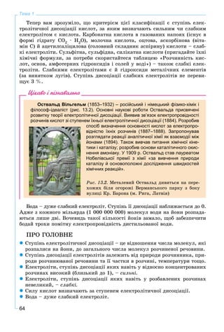 64
Тема 1
Òåïåð âàì çðîçóìіëî, ùî êðèòåðієì öієї êëàñèôіêàöії є ñòóïіíü åëåê-
òðîëіòè÷íîї äèñîöіàöії êèñëîò, çà ÿêèì âèçíà÷àþòü ñèëüíèì ÷è ñëàáêèì
åëåêòðîëіòîì є êèñëîòà. Êàðáîíàòíà êèñëîòà â ãàçîâàíèõ íàïîÿõ (іñíóє â
ôîðìі ãіäðàòó ÑÎ2 · Í2Î), ìîëî÷íà êèñëîòà, îöòîâà, àñêîðáіíîâà (âіòà-
ìіí Ñ) é àöåòèëñàëіöèëîâà (ãîëîâíèé ñêëàäíèê àñïіðèíó) êèñëîòè – ñëàá-
êі åëåêòðîëіòè. Ñóëüôіòíà, ñóëüôіäíà, ñèëіêàòíà êèñëîòè (ïðèãàäàéòå їõíі
õіìі÷íі ôîðìóëè, çà ïîòðåáè ñêîðèñòàéòåñÿ òàáëèöåþ «Ðîç÷èííіñòü êèñ-
ëîò, îñíîâ, àìôîòåðíèõ ãіäðîêñèäіâ і ñîëåé ó âîäі») – òàêîæ ñëàáêі åëåê-
òðîëіòè. Ñëàáêèìè åëåêòðîëіòàìè є é ãіäðîêñèäè ìåòàëі÷íèõ åëåìåíòіâ
(çà âèíÿòêîì ëóãіâ). Ñòóïіíü äèñîöіàöії ñëàáêèõ åëåêòðîëіòіâ íå ïåðåâè-
ùóє 3 %.
Цікаво і пізнавально
Оствальд Вільгельм (1853–1932) – російський і німецький фізико-хімік і
філософ-ідеаліст (рис. 13.2). Основні наукові роботи Оствальда присвячені
розвитку теорії електролітичної дисоціації. Виявив зв’язок електропровідності
розчинів кислот зі ступенем їхньої електролітичної дисоціації (1884). Розробив
спосіб визначення основності кислот за електропро-
відністю їхніх розчинів (1887–1888). Запропонував
розглядати реакції аналітичної хімії як взаємодії між
йонами (1894). Також вивчав питання хімічної кіне-
тики і каталізу; розробив основи каталітичного окис-
нення амоніаку. У 1909 р. Оствальд став лауреатом
Нобелівської премії з хімії «за вивчення природи
каталізу й основоположні дослідження швидкостей
хімічних реакцій».
Ðèñ. 13.2. Ìåòàëåâèé Îñòâàëüä äèâèòüñÿ íà ïåðå-
õîæèõ áіëÿ îãîðîæі Âåðìàíñüêîãî ïàðêó ç áîêó
âóëèöі Êð. Áàðîíà (ì. Ðèãà, Ëàòâіÿ)
Âîäà – äóæå ñëàáêèé åëåêòðîëіò. Ñòóïіíü її äèñîöіàöії íàáëèæàєòüñÿ äî 0.
Àäæå ç êîæíîãî ìіëüÿðäà (1 000 000 000) ìîëåêóë âîäè íà éîíè ðîçïàäà-
þòüñÿ ëèøå äâі. Âî÷åâèäü òàêîї êіëüêîñòі éîíіâ çàìàëî, ùîá çàáåçïå÷èòè
áîäàé òðîõè ïîìіòíó åëåêòðîïðîâіäíіñòü äèñòèëüîâàíîї âîäè.
ÏÐÎ ÃÎËÎÂÍÅ
 Ñòóïіíü åëåêòðîëіòè÷íîї äèñîöіàöії – öå âіäíîøåííÿ ÷èñëà ìîëåêóë, ÿêі
ðîçïàëèñÿ íà éîíè, äî çàãàëüíîãî ÷èñëà ìîëåêóë ðîç÷èíåíîї ðå÷îâèíè.
 Ñòóïіíü äèñîöіàöії åëåêòðîëіòіâ çàëåæèòü âіä ïðèðîäè ðîç÷èííèêà, ïðè-
ðîäè ðîç÷èíþâàíîї ðå÷îâèíè òà її ÷àñòêè â ðîç÷èíі, òåìïåðàòóðè òîùî.
 Åëåêòðîëіòè, ñòóïіíü äèñîöіàöії ÿêèõ íàâіòü ó âіäíîñíî êîíöåíòðîâàíèõ
ðîç÷èíàõ âèñîêèé (áëèçüêèé äî 1), – ñèëüíі.
 Åëåêòðîëіòè, ñòóïіíü äèñîöіàöії ÿêèõ íàâіòü ó ðîçáàâëåíèõ ðîç÷èíàõ
íåâåëèêèé, – ñëàáêі.
 Ñèëó êèñëîò âèçíà÷àþòü çà ñòóïåíåì åëåêòðîëіòè÷íîї äèñîöіàöії.
 Âîäà – äóæå ñëàáêèé åëåêòðîëіò.
 