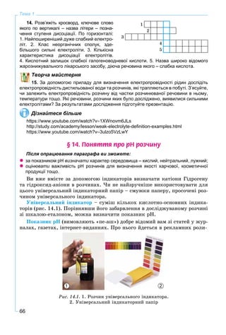 66
Тема 1
14. Розв’яжіть кросворд, ключове слово
якого по вертикалі – назва літери – позна-
чення ступеня дисоціації. По горизонталі:
1. Найпоширеніший дуже слабкий електро-
літ. 2. Клас неорганічних сполук, зде-
більшого сильні електроліти. 3. Кількісна
характеристика дисоціації електролітів.
4. Кислотний залишок слабкої галогеноводневої кислоти. 5. Назва широко відомого
жарознижувального лікарського засобу, діюча речовина якого – слабка кислота.
Творча майстерня
15. За допомогою приладу для визначення електропровідності рідин дослідіть
електропровідність дистильованої води та розчинів, які трапляються в побуті. З’ясуйте,
чи залежить електропровідність розчину від частки розчинюваної речовини в ньому,
температури тощо. Які речовини, розчини яких було досліджено, виявилися сильними
електролітами? За результатами дослідження підготуйте презентацію.
Дізнайтеся більше
https://www.youtube.com/watch?v1XWnovm6JLs
http://study.com/academy/lesson/weak-electrolyte-deﬁnition-examples.html
https://www.youtube.com/watch?v3ulzo5VzLwY
§ 14. Ïîíÿòòÿ ïðî ðÍ ðîç÷èíó
Після опрацювання параграфа ви зможете:
 за показником рН визначати характер середовища – кислий, нейтральний, лужний;
 оцінювати важливість рН розчинів для визначення якості харчової, косметичноїи
продукції тощо.
Âè âæå âìієòå çà äîïîìîãîþ іíäèêàòîðіâ âèçíà÷àòè êàòіîíè Ãіäðîãåíó
òà ãіäðîêñèä-àíіîíè â ðîç÷èíàõ. ×è íå íàéçðó÷íіøå âèêîðèñòîâóâàòè äëÿ
öüîãî óíіâåðñàëüíèé іíäèêàòîðíèé ïàïіð – ñìóæêè ïàïåðó, ïðîñî÷åíі ðîç-
÷èíîì óíіâåðñàëüíîãî іíäèêàòîðà.
Óíіâåðñàëüíèé іíäèêàòîð – ñóìіø êіëüêîõ êèñëîòíî-îñíîâíèõ іíäèêà-
òîðіâ (ðèñ. 14.1). Ïîðіâíÿâøè éîãî çàáàðâëåííÿ â äîñëіäæóâàíîìó ðîç÷èíі
çі øêàëîþ-åòàëîíîì, ìîæíà âèçíà÷èòè ïîêàçíèê ðÍ.
Ïîêàçíèê ðÍ (âèìîâëÿþòü «ïå-àø») äîáðå âіäîìèé âàì çі ñòàòåé ó æóð-
íàëàõ, ãàçåòàõ, іíòåðíåò-âèäàííÿõ. Ïðî íüîãî éäåòüñÿ â ðåêëàìíèõ ðîëè-
1 2
Ðèñ. 14.1. 1. Ðîç÷èí óíіâåðñàëüíîãî іíäèêàòîðà.
2. Óíіâåðñàëüíèé іíäèêàòîðíèé ïàïіð
1
2
3
4
5
 