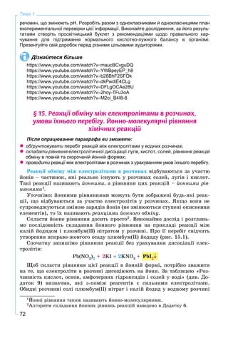 72
Тема 1
речовин, що змінюють рН. Розробіть разом з однокласниками й однокласницями план
експериментальної перевірки цієї інформації. Виконайте дослідження, за його резуль-
татами створіть просвітницький буклет з рекомендаціями щодо правильного хар-
чування для підтримання нормального кислотно-лужного балансу в організмі.
Презентуйте свій доробок перед різними цільовими аудиторіями.
Дізнайтеся більше
https://www.youtube.com/watch?vmaucBCvguDQ
https://www.youtube.com/watch?vYWBpeyEP_h8
https://www.youtube.com/watch?vb28BhF2SFOk
https://www.youtube.com/watch?vdkPwdiE4CLg
https://www.youtube.com/watch?vDFLgOCAe28U
https://www.youtube.com/watch?v2hoy-TFu3oA
https://www.youtube.com/watch?vM2ci_B4I8-8
§ 15. Ðåàêö³¿ îáì³íó ì³æ åëåêòðîë³òàìè â ðîç÷èíàõ,
óìîâè ¿õíüîãî ïåðåá³ãó. Éîííî-ìîëåêóëÿðí³ ð³âíÿííÿ
õ³ì³÷íèõ ðåàêö³é
Після опрацювання параграфа ви зможете:
 обґрунтовувати перебіг реакцій між електролітами у водних розчинах;
 складати рівняння електролітичної дисоціації лугів, кислот, солей, рівняння реакцій
обміну в повній та скороченій йонній формах;
 проводити реакції між електролітами в розчинах з урахуванням умов їхнього перебігу.и
Ðåàêöії îáìіíó ìіæ åëåêòðîëіòàìè â ðîç÷èíàõ âіäáóâàþòüñÿ çà ó÷àñòþ
éîíіâ – ÷àñòèíîê, ÿêі ðåàëüíî іñíóþòü ó ðîç÷èíàõ ñîëåé, ëóãіâ і êèñëîò.
Òàêі ðåàêöії íàçèâàþòü éîííèìè, à ðіâíÿííÿ öèõ ðåàêöіé – éîííèìè ðіâ-
íÿííÿìè1.
Óòî÷íіìî: éîííèìè ðіâíÿííÿìè ìîæóòü áóòè çîáðàæåíі áóäü-ÿêі ðåàê-
öії, ùî âіäáóâàþòüñÿ çà ó÷àñòþ åëåêòðîëіòіâ ó ðîç÷èíàõ. ßêùî âîíè íå
ñóïðîâîäæóþòüñÿ çìіíîþ çàðÿäіâ éîíіâ (íå çìіíþþòüñÿ ñòóïåíі îêèñíåííÿ
åëåìåíòіâ), òî їõ íàçèâàþòü ðåàêöіÿìè éîííîãî îáìіíó.
Ñêëàñòè éîííå ðіâíÿííÿ äîñèòü ïðîñòî2. Âèêîíàéìî äîñëіä і ðîçãëÿíü-
ìî ïîñëіäîâíіñòü ñêëàäàííÿ éîííîãî ðіâíÿííÿ íà ïðèêëàäі ðåàêöії ìіæ
êàëіé éîäèäîì і ïëþìáóì(ІІ) íіòðàòîì ó ðîç÷èíі. Ïðî її ïåðåáіã ñâіä÷èòü
óòâîðåííÿ ÿñêðàâî-æîâòîãî îñàäó ïëþìáóì(ІІ) éîäèäó (ðèñ. 15.1).
Ñïî÷àòêó çàïèøіìî ðіâíÿííÿ ðåàêöії áåç óðàõóâàííÿ äèñîöіàöії åëåê-
òðîëіòіâ:
Pb(NO3)2 + 2KI  2KNO3 + 2
Ùîá ñêëàñòè ðіâíÿííÿ öієї ðåàêöії â éîííіé ôîðìі, ïîòðіáíî çâàæèòè
íà òå, ùî åëåêòðîëіòè â ðîç÷èíі äèñîöіþþòü íà éîíè. Çà òàáëèöåþ «Ðîç-
÷èííіñòü êèñëîò, îñíîâ, àìôîòåðíèõ ãіäðîêñèäіâ і ñîëåé ó âîäі» (äèâ. Äî-
äàòîê 9) âèçíà÷ìî, ÿêі ç-ïîìіæ ðåàãåíòіâ є ñèëüíèìè åëåêòðîëіòàìè.
Îáèäâі ðîç÷èííі ñîëі ïëþìáóì(ІІ) íіòðàò і êàëіé éîäèä ó âîäíîìó ðîç÷èíі
1Éîííі ðіâíÿííÿ òàêîæ íàçèâàþòü éîííî-ìîëåêóëÿðíèìè.
2Àëãîðèòì ñêëàäàííÿ éîííèõ ðіâíÿíü ðåàêöіé íàâåäåíî â Äîäàòêó 6.
PbI2
 