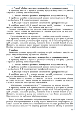 77
Розчини
4. Ðåàêöії îáìіíó â ðîç÷èíàõ åëåêòðîëіòіâ ç âèïàäàííÿì îñàäó
Ó ïðîáіðêó âíåñіòü 5 êðàïåëü ðîç÷èíó êóïðóì(ІІ) ñóëüôàòó é äîáàâòå
5 êðàïåëü ðîç÷èíó êàëіé ãіäðîêñèäó.
5. Ðåàêöії îáìіíó â ðîç÷èíàõ åëåêòðîëіòіâ ç âèäіëåííÿì ãàçó
Ó ïðîáіðêó íàëèéòå êîíöåíòðîâàíèé ðîç÷èí íàòðіé êàðáîíàòó îá’єìîì
1 ìë і äîáàâòå 3–4 êðàïëі õëîðèäíîї êèñëîòè.
6. Ðåàêöії îáìіíó â ðîç÷èíàõ åëåêòðîëіòіâ ç óòâîðåííÿì âîäè
Ó ïðîáіðêó âíåñіòü 3–4 êðàïëі ðîç÷èíó êàëіé ãіäðîêñèäó òà êðàïëþ
ðîç÷èíó ôåíîëôòàëåїíó. ßêå çàáàðâëåííÿ ðîç÷èíó?
Äîáàâòå êðàïëþ õëîðèäíîї êèñëîòè, ïåðåìіøóþ÷è ðіäèíó ñêëÿíîþ ïà-
ëè÷êîþ. ßêùî ðîç÷èí íå çíåáàðâèòüñÿ, äîáàâòå êðàïëÿìè ùå êèñëîòè.
Ïîÿñíіòü, ÷îìó ðîç÷èí çíåáàðâèâñÿ.
*Çìіøóâàííÿ ðîç÷èíіâ êóïðóì(ІІ) ñóëüôàòó òà íàòðіé íіòðàòó
Ó ïðîáіðêó âíåñіòü 3–4 êðàïëі ðîç÷èíó êóïðóì(ІІ) ñóëüôàòó é äîáàâòå
ñòіëüêè ñàìî êðàïåëü ðîç÷èíó íàòðіé íіòðàòó. ×è є îçíàêè ïåðåáіãó ðåàê-
öії? Ñêëàäіòü ðіâíÿííÿ ðåàêöії, çàïèøіòü éîãî â ïîâíіé éîííіé ôîðìі.
Ïîÿñíіòü, ÷è ìîæíà â öüîìó âèïàäêó ñêëàñòè ñêîðî÷åíå éîííå ðіâíÿííÿ.
Çðîáіòü âèñíîâîê ïðî òå, ÷è âіäáóëàñÿ õіìі÷íà ðåàêöіÿ.
ІІ âàðіàíò
Ðåàêòèâè: ðîç÷èíè êóïðóì(ІІ) ñóëüôàòó, íàòðіé êàðáîíàòó, íàòðіé õëî-
ðèäó, íàòðіé ãіäðîêñèäó, ñóëüôàòíîї êèñëîòè.
4. Ðåàêöії îáìіíó â ðîç÷èíàõ åëåêòðîëіòіâ ç âèïàäàííÿì îñàäó
Ó ïðîáіðêó âíåñіòü 5 êðàïåëü ðîç÷èíó êóïðóì(ІІ) ñóëüôàòó і äîáàâòå
5 êðàïåëü ðîç÷èíó íàòðіé ãіäðîêñèäó.
5. Ðåàêöії îáìіíó â ðîç÷èíàõ åëåêòðîëіòіâ ç âèäіëåííÿì ãàçó
Ó ïðîáіðêó íàëèéòå êîíöåíòðîâàíèé ðîç÷èí íàòðіé êàðáîíàòó îá’єìîì
1 ìë і äîáàâòå 3–4 êðàïëі ðîç÷èíó ñóëüôàòíîї êèñëîòè.
6. Ðåàêöії îáìіíó â ðîç÷èíàõ åëåêòðîëіòіâ ç óòâîðåííÿì âîäè
Ó ïðîáіðêó âíåñіòü 3–4 êðàïëі ðîç÷èíó íàòðіé ãіäðîêñèäó òà êðàïëþ
ðîç÷èíó ôåíîëôòàëåїíó. ßêå çàáàðâëåííÿ ðîç÷èíó?
Äîáàâòå êðàïëþ ðîç÷èíó ñóëüôàòíîї êèñëîòè, ïåðåìіøóþ÷è ðіäèíó
ñêëÿíîþ ïàëè÷êîþ. ßêùî ðîç÷èí íå çíåáàðâèòüñÿ, äîáàâòå ùå êðàïëþ
êèñëîòè. Ïîÿñíіòü, ÷îìó ðîç÷èí çíåáàðâèâñÿ.
*Çìіøóâàííÿ ðîç÷èíіâ êóïðóì(ІІ) ñóëüôàòó òà íàòðіé õëîðèäó
Ó ïðîáіðêó âíåñіòü 3–4 êðàïëі ðîç÷èíó êóïðóì(ІІ) ñóëüôàòó é äîáàâòå
ñòіëüêè ñàìî êðàïåëü ðîç÷èíó íàòðіé õëîðèäó. ×è є îçíàêè ïåðåáіãó ðåàê-
öії? Ñêëàäіòü ðіâíÿííÿ ðåàêöії, çàïèøіòü éîãî â ïîâíіé éîííіé ôîðìі.
Ïîÿñíіòü, ÷è ìîæíà â öüîìó ðàçі ñêëàñòè ñêîðî÷åíå éîííå ðіâíÿííÿ. Çðî-
áіòü âèñíîâîê, ÷è âіäáóëàñÿ õіìі÷íà ðåàêöіÿ.
Éîííі ðіâíÿííÿ, çàïèñàíі â ñêîðî÷åíіé ôîðìі, âіäáèâàþòü ñóòü õіìі÷íîї
ðåàêöії. Âè ïåðåñâіä÷èëèñÿ â öüîìó ïіä ÷àñ âèêîíàííÿ ëàáîðàòîðíèõ äî-
ñëіäіâ. Òàêîæ âè íàâ÷èëèñÿ âèêîðèñòîâóâàòè òàáëèöþ ðîç÷èííîñòі äëÿ
ïðîãíîçóâàííÿ ìîæëèâîñòі ïåðåáіãó ðåàêöіé éîííîãî îáìіíó â ðîç÷èíàõ
 