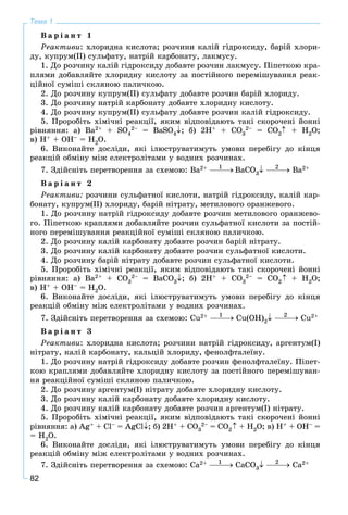 82
Тема 1
Â à ð і à í ò 1
Ðåàêòèâè: õëîðèäíà êèñëîòà; ðîç÷èíè êàëіé ãіäðîêñèäó, áàðіé õëîðè-
äó, êóïðóì(ІІ) ñóëüôàòó, íàòðіé êàðáîíàòó, ëàêìóñó.
1. Äî ðîç÷èíó êàëіé ãіäðîêñèäó äîáàâòå ðîç÷èí ëàêìóñó. Ïіïåòêîþ êðà-
ïëÿìè äîáàâëÿéòå õëîðèäíó êèñëîòó çà ïîñòіéíîãî ïåðåìіøóâàííÿ ðåàê-
öіéíîї ñóìіøі ñêëÿíîþ ïàëè÷êîþ.
2. Äî ðîç÷èíó êóïðóì(ІІ) ñóëüôàòó äîáàâòå ðîç÷èí áàðіé õëîðèäó.
3. Äî ðîç÷èíó íàòðіé êàðáîíàòó äîáàâòå õëîðèäíó êèñëîòó.
4. Äî ðîç÷èíó êóïðóì(ІІ) ñóëüôàòó äîáàâòå ðîç÷èí êàëіé ãіäðîêñèäó.
5. Ïðîðîáіòü õіìі÷íі ðåàêöії, ÿêèì âіäïîâіäàþòü òàêі ñêîðî÷åíі éîííі
ðіâíÿííÿ: à) Ba2+ + SO4
2– = BaSO4; á) 2H+ + CO3
2– = CO2 + H2O;
â) H+ + OH– = H2O.
6. Âèêîíàéòå äîñëіäè, ÿêі іëþñòðóâàòèìóòü óìîâè ïåðåáіãó äî êіíöÿ
ðåàêöіé îáìіíó ìіæ åëåêòðîëіòàìè ó âîäíèõ ðîç÷èíàõ.
7. Çäіéñíіòü ïåðåòâîðåííÿ çà ñõåìîþ: Âà2+ ÂàÑO3 Âà2+
Â à ð і à í ò 2
Ðåàêòèâè: ðîç÷èíè ñóëüôàòíîї êèñëîòè, íàòðіé ãіäðîêñèäó, êàëіé êàð-
áîíàòó, êóïðóì(ІІ) õëîðèäó, áàðіé íіòðàòó, ìåòèëîâîãî îðàíæåâîãî.
1. Äî ðîç÷èíó íàòðіé ãіäðîêñèäó äîáàâòå ðîç÷èí ìåòèëîâîãî îðàíæåâî-
ãî. Ïіïåòêîþ êðàïëÿìè äîáàâëÿéòå ðîç÷èí ñóëüôàòíîї êèñëîòè çà ïîñòіé-
íîãî ïåðåìіøóâàííÿ ðåàêöіéíîї ñóìіøі ñêëÿíîþ ïàëè÷êîþ.
2. Äî ðîç÷èíó êàëіé êàðáîíàòó äîáàâòå ðîç÷èí áàðіé íіòðàòó.
3. Äî ðîç÷èíó êàëіé êàðáîíàòó äîáàâòå ðîç÷èí ñóëüôàòíîї êèñëîòè.
4. Äî ðîç÷èíó áàðіé íіòðàòó äîáàâòå ðîç÷èí ñóëüôàòíîї êèñëîòè.
5. Ïðîðîáіòü õіìі÷íі ðåàêöії, ÿêèì âіäïîâіäàþòü òàêі ñêîðî÷åíі éîííі
ðіâíÿííÿ: à) Ba2+ + ÑO3
2– = BaÑO3; á) 2H+ + CO3
2– = CO2 + H2O;
â) H+ + OH– = H2O.
6. Âèêîíàéòå äîñëіäè, ÿêі іëþñòðóâàòèìóòü óìîâè ïåðåáіãó äî êіíöÿ
ðåàêöіé îáìіíó ìіæ åëåêòðîëіòàìè ó âîäíèõ ðîç÷èíàõ.
7. Çäіéñíіòü ïåðåòâîðåííÿ çà ñõåìîþ: Ñu2+ Ñu(ÎÍ)2 Ñu2+
Â à ð і à í ò 3
Ðåàêòèâè: õëîðèäíà êèñëîòà; ðîç÷èíè íàòðіé ãіäðîêñèäó, àðãåíòóì(І)
íіòðàòó, êàëіé êàðáîíàòó, êàëüöіé õëîðèäó, ôåíîëôòàëåїíó.
1. Äî ðîç÷èíó íàòðіé ãіäðîêñèäó äîáàâòå ðîç÷èí ôåíîëôòàëåїíó. Ïіïåò-
êîþ êðàïëÿìè äîáàâëÿéòå õëîðèäíó êèñëîòó çà ïîñòіéíîãî ïåðåìіøóâàí-
íÿ ðåàêöіéíîї ñóìіøі ñêëÿíîþ ïàëè÷êîþ.
2. Äî ðîç÷èíó àðãåíòóì(І) íіòðàòó äîáàâòå õëîðèäíó êèñëîòó.
3. Äî ðîç÷èíó êàëіé êàðáîíàòó äîáàâòå õëîðèäíó êèñëîòó.
4. Äî ðîç÷èíó êàëіé êàðáîíàòó äîáàâòå ðîç÷èí àðãåíòóì(І) íіòðàòó.
5. Ïðîðîáіòü õіìі÷íі ðåàêöії, ÿêèì âіäïîâіäàþòü òàêі ñêîðî÷åíі éîííі
ðіâíÿííÿ: à) Ag+ + Cl– = AgCl; á) 2H+ + CO3
2– = CO2 + H2O; â) H+ + OH– =
= H2O.
6. Âèêîíàéòå äîñëіäè, ÿêі іëþñòðóâàòèìóòü óìîâè ïåðåáіãó äî êіíöÿ
ðåàêöіé îáìіíó ìіæ åëåêòðîëіòàìè ó âîäíèõ ðîç÷èíàõ.
7. Çäіéñíіòü ïåðåòâîðåííÿ çà ñõåìîþ: Ñà2+ ÑàÑÎ3 Ñà2+
1 2
1 2
1 2
 