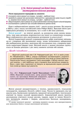 83
Розчини
§ 16. ßê³ñí³ ðåàêö³¿ íà äåÿê³ éîíè.
Çàñòîñóâàííÿ ÿê³ñíèõ ðåàêö³é
Після опрацювання параграфа ви зможете:
 описувати якісні реакції на хлорид-, сульфат-, карбонат-іони;
 проводити реакції між розчинами електролітів з урахуванням умов їхнього перебі-
гу, зокрема якісні реакції на хлорид-, сульфат-, карбонат-іони;
 обґрунтовувати якісні реакції на ці йони рівняннями в молекулярній та йонній формах;
 висловлювати судження про способи виявлення деяких йонів.
Îäíå ç íàéâàæëèâіøèõ çàâäàíü õіìії – àíàëіç ñêëàäó ðå÷îâèí. Öå ïîíÿòòÿ
â 1654 ð. óâіâ ó íàóêó àíãëіéñüêèé õіìіê Ðîáåðò Áîéëü. Âàæëèâî âìіòè іäåí-
òèôіêóâàòè ðå÷îâèíó òà âñòàíîâèòè, ÷è є â íіé òі àáî іíøі äîìіøêè.
ßêіñíі ðåàêöії – öå õіìі÷íі ðåàêöії, çà äîïîìîãîþ ÿêèõ ìîæíà âèçíà-
÷èòè, ÷èì îäíà ðå÷îâèíà âіäðіçíÿєòüñÿ âіä іíøîї çà åëåìåíòíèì ñêëàäîì.
Âîíè âіäáóâàþòüñÿ ìіæ àíàëіçîâàíîþ ðå÷îâèíîþ òà ðåàãåíòîì1.
ßêіñíі (õàðàêòåðíі) ðåàêöії ñóïðîâîäæóþòüñÿ äîáðå ïîìіòíèìè çìіíàìè,
ÿê-îò: óòâîðåííÿ àáî ðîç÷èíåííÿ îñàäó, ïîÿâà іíòåíñèâíîãî çàáàðâëåííÿ
àáî çíåáàðâëåííÿ ðîç÷èíó, âèäіëåííÿ àáî ïîãëèíàííÿ ãàçó, óòâîðåííÿ êðèñ-
òàëіâ õàðàêòåðíîї ôîðìè òîùî. ßêіñíèé àíàëіç ó âîäíèõ ðîç÷èíàõ ґðóíòó-
єòüñÿ íà éîííèõ ðåàêöіÿõ і äàє çìîãó âèÿâèòè êàòіîíè àáî àíіîíè.
Цікаво і пізнавально
Видатний український хімік С.М. Реформатський (рис. 16.1) зі своїм учнем
Я.І. Михайленком у 1899 р. уперше спробували систематизувати, розділити
та характеризувати елементи за відношенням їхніх йонів до різних реагентів.
Результатом їхнього дослідження стала монографія «Таблиці якісного хіміч-
ного аналізу», у якій найбільшу групу становили йони металічних елементів.
Вони у свою чергу поділялися на підгрупи за відношенням водних розчинів
їхніх солей до певних груп реагентів.
Ðèñ. 16.1. Ðåôîðìàòñüêèé Ñåðãіé Ìèêîëàéîâè÷ (1860–
1934). Âèäàòíèé ó÷åíèé-õіìіê, àâòîð ðåàêöії Ðåôîðìàò-
ñüêîãî, ùî ïðîñëàâèëà Êèїâñüêèé óíіâåðñèòåò, ïðîôåñîð,
÷ëåí-êîðåñïîíäåíò Âñåñîþçíîї àêàäåìії íàóê
ßêіñíі ðåàêöії âèêîðèñòîâóþòü ó òåõíіöі, ïðîìèñëîâîñòі, ñіëüñüêîìó
ãîñïîäàðñòâі, ìåäèöèíі, áіîëîãії, ïîáóòі òîùî. Òàêîæ їõ ïðîâîäÿòü ïіä ÷àñ
àíàëіçó ðóä, áóäіâåëüíèõ ìàòåðіàëіâ, ïðîäóêöії ìåòàëóðãіéíîї, òåêñòèëüíîї,
õіìі÷íîї òà іíøèõ ãàëóçåé ïðîìèñëîâîñòі. Àãðîõіìі÷íèé àíàëіç ґðóíòіâ,
äîñëіäæåííÿ õіìі÷íîãî ñêëàäó ðîñëèí, òâàðèí, êðîâі òà іíøèõ áіîëîãі÷-
íèõ ìàòåðіàëіâ ëþäèíè і òâàðèí, äіàãíîñòèêà áàãàòüîõ çàõâîðþâàíü,
1Ó öüîìó êîíòåêñòі ðåàãåíò – ðå÷îâèíà âіäîìîãî ñêëàäó, ÿêó âèêîðèñòîâóþòü
äëÿ âèÿâëåííÿ éîíіâ ó ñêëàäі àíàëіçîâàíîї ðå÷îâèíè.
 