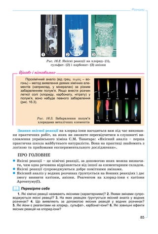 85
Розчини
Ðèñ. 16.2. ßêіñíі ðåàêöії íà õëîðèä- (1),
ñóëüôàò- (2) і êàðáîíàò- (3) àíіîíè
1 2 3
Цікаво і пізнавально
Пірохімічний аналіз (від грец. ό – во-
гонь) – метод виявлення деяких хімічних еле-
ментів (наприклад, у мінералах) за різним
забарвленням полум’я. Якщо внести розчин
леткої солі (хлориду, карбонату, нітрату) у
полум’я, воно набуде певного забарвлення
(рис. 16.3).
Ðèñ. 16.3. Çàáàðâëåííÿ ïîëóì’ÿ
õëîðèäàìè ìåòàëі÷íèõ åëåìåíòіâ
Çíàííÿ ÿêіñíîї ðåàêöії íà õëîðèä-іîíè íàãîäÿòüñÿ âàì ïіä ÷àñ âèêîíàí-ї
íÿ ïðàêòè÷íèõ ðîáіò, íà ÿêèõ âè çìîæåòå ïåðåñâіä÷èòèñÿ â ñëóøíîñòі âè-
ñëîâëåííÿ óêðàїíñüêîãî õіìіêà Ñ.Ì. Òàíàòàðà: «ßêіñíèé àíàëіç – ïåðøà
ïðàêòè÷íà øêîëà ìàéáóòíüîãî íàòóðàëіñòà. Âîíà íà ïðàêòèöі çíàéîìèòü ç
ëîãіêîþ òà ïðèéîìàìè åêñïåðèìåíòàëüíîãî äîñëіäæåííÿ».
ÏÐÎ ÃÎËÎÂÍÅ
 ßêіñíі ðåàêöії – öå õіìі÷íі ðåàêöії, çà äîïîìîãîþ ÿêèõ ìîæíà âèçíà÷è-
òè, ÷èì îäíà ðå÷îâèíà âіäðіçíÿєòüñÿ âіä іíøîї çà åëåìåíòàðíèì ñêëàäîì.
 ßêіñíі ðåàêöії ñóïðîâîäæóþòüñÿ äîáðå ïîìіòíèìè çìіíàìè.
 ßêіñíèé àíàëіç ó âîäíèõ ðîç÷èíàõ ґðóíòóєòüñÿ íà éîííèõ ðåàêöіÿõ і äàє
çìîãó âèÿâèòè êàòіîíè, àíіîíè. Ðåàãåíòîì íà õëîðèä-іîíè є êàòіîíè
Àðãåíòóìó(І).
Перевірте себе
1. Які хімічні реакції називають якісними (характерними)? 2. Якими змінами супро-
воджуються якісні реакції? 3. На яких реакціях ґрунтується якісний аналіз у водних
розчинах? 4. Що виявляють за допомогою якісних реакцій у водних розчинах?
5. Які йони є реагентами на хлорид-, сульфат-, карбонат-іони? 6. Які зовнішні ефекти
якісних реакцій на хлорид-іони?
 