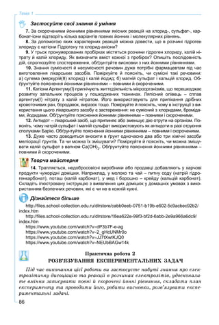 86
Тема 1
Застосуйте свої знання й уміння
7. За скороченими йонними рівняннями якісних реакцій на хлорид-, сульфат-, кар-
бонат-іони відтворіть кілька варіантів повних йонних і молекулярних рівнянь.
8. За допомогою яких характерних реакцій можна довести, що в розчині гідроген
хлориду є катіони Гідрогену та хлорид-аніони?
9. У трьох пронумерованих пробірках містяться розчини гідроген хлориду, калій ні-
трату й калій хлориду. Як визначити вміст кожної з пробірок? Опишіть послідовність
дій, спрогнозуйте спостереження, обґрунтуйте висновки з них йонними рівняннями.
10. Знання сумісності й несумісності речовин дуже потрібні фармацевтам під час
виготовлення лікарських засобів. Поміркуйте й поясніть, чи сумісні такі речовини:
а) сулема (меркурій(ІІ) хлорид) і калій йодид; б) магній сульфат і кальцій хлорид. Об-
ґрунтуйте пояснення йонними рівняннями – повними й скороченими.
11. Катіони Аргентуму(І) пригнічують життєдіяльність мікроорганізмів, що перешкоджає
розвитку запальних процесів у пошкоджених тканинах. Ляпісний олівець – сплав
аргентум(І) нітрату з калій нітратом. Його використовують для припікання дрібних
кровоточивих ран, бородавок, виразок тощо. Поміркуйте й поясніть, чому в інструкції з ви-
користання цього лікарського засобу є застереження: не сумісний з хлоридами, броміда-
ми, йодидами. Обґрунтуйте пояснення йонними рівняннями – повними і скороченими.
12. Антидот – лікарський засіб, що припиняє або зменшує дію отрути на організм. По-
ясніть, чому натрій сульфат і магній сульфат використовують як антидоти в разі отруєння
сполуками Барію. Обґрунтуйте пояснення йонними рівняннями – повними і скороченими.
13. Дуже часто доводиться вносити в ґрунт одночасно два або три хімічні засоби
меліорації ґрунтів. Та чи можна їх змішувати? Поміркуйте й поясніть, чи можна змішу-
вати калій сульфат з вапном Ca(OH)2. Обґрунтуйте пояснення йонними рівняннями –
повними й скороченими.
Творча майстерня
14. Трапляється, недобросовісні виробники або продавці добавляють у харчові
продукти чужорідні домішки. Наприклад, у молоко та чай – питну соду (натрій гідро-
генкарбонат), поташ (калій карбонат), у мед і борошно – крейду (кальцій карбонат).
Складіть ілюстровану інструкцію з виявлення цих домішок у домашніх умовах з вико-
ристанням безпечних речовин, які є чи не в кожній кухні.
Дізнайтеся більше
http://ﬁles.school-collection.edu.ru/dlrstore/cabb0eeb-0751-b19b-e602-5c9acbec92b2/
index.htm
http://ﬁles.school-collection.edu.ru/dlrstore/18ea622e-99f3-bf2d-6abb-2e9a966a6dc9/
index.htm
https://www.youtube.com/watch?vdP3b7F-e-ag
https://www.youtube.com/watch?v2_gHcUNMr0o
https://www.youtube.com/watch?vJJ7tXwtKJQ0
https://www.youtube.com/watch?vNEUbBAGw14k
Ïðàêòè÷íà ðîáîòà 2
ÐÎÇÂ’ßÇÓÂÀÍÍß ÅÊÑÏÅÐÈÌÅÍÒÀËÜÍÈÕ ÇÀÄÀ×
Ïіä ÷àñ âèêîíàííÿ öієї ðîáîòè âè çàñòîñóєòå íàáóòі çíàííÿ ïðî åëåê-
òðîëіòè÷íó äèñîöіàöіþ òà ðåàêöії â ðîç÷èíàõ åëåêòðîëіòіâ, óäîñêîíàëè-
òå âìіííÿ çàïèñóâàòè ïîâíі é ñêîðî÷åíі éîííі ðіâíÿííÿ, ñêëàäàòè ïëàí
åêñïåðèìåíòó òà ïðîâîäèòè éîãî, ðîáèòè âèñíîâêè, ðîçâ’ÿçóâàòè åêñïå-
ðèìåíòàëüíі çàäà÷і.
 