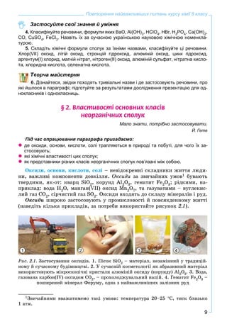 9
Повторення найважливіших питань курсу хімії 8 класу
Застосуйте свої знання й уміння
4. Класифікуйте речовини, формули яких BaO, Al(OH)3, HClO4, HBr, H3PO4, Ca(OH)2,
CO, CuSO4, FeCl3. Назвіть їх за сучасною українською науковою хімічною номенкла-
турою.
5. Складіть хімічні формули сполук за їхніми назвами, класифікуйте ці речовини.
Хлор(VII) оксид, літій оксид, стронцій гідроксид, алюміній оксид, цинк гідроксид,
аргентум(І) хлорид, магній нітрат, нітроген(ІІ) оксид, алюміній сульфат, нітратна кисло-
та, хлоридна кислота, селенатна кислота.
ворча майстерня
Дізнайтеся, звідки походять тривіальні назви і де застосовують речовини, про
які йшлося в параграфі; підготуйте за результатами дослідження презентацію для од-
нокласників і однокласниць.
§ 2. Âëàñòèâîñò³ îñíîâíèõ êëàñ³â
íåîðãàí³÷íèõ ñïîëóê
Мало знати, потрібно застосовувати.
Й. Гете
Під час опрацювання параграфа пригадаємо:
 де оксиди, основи, кислоти, солі трапляються в природі та побуті, для чого їх за-
стосовують;
 які хімічні властивості цих сполук;
 як представники різних класів неорганічних сполук пов’язані між собою.
Îêñèäè, îñíîâè, êèñëîòè, ñîëі – íåâіäîêðåìíі ñêëàäíèêè æèòòÿ ëþäè-
íè, âàæëèâі êîìïîíåíòè äîâêіëëÿ. Îêñèäè çà çâè÷àéíèõ óìîâ1 áóâàþòü
òâåðäèìè, ÿê-îò: êâàðö SiO2, êîðóíä Àl2O3, ãåìàòèò Få2O3; ðіäêèìè, íà-
ïðèêëàä: âîäà Í2O, ìàíãàí(VII) îêñèä Mn2O7, òà ãàçóâàòèìè – âóãëåêèñ-
ëèé ãàç ÑÎ2, ñіð÷èñòèé ãàç SO2. Îêñèäè âõîäÿòü äî ñêëàäó ìіíåðàëіâ і ðóä.
Îêñèäè øèðîêî çàñòîñîâóþòü ó ïðîìèñëîâîñòі é ïîâñÿêäåííîìó æèòòі
(íàâåäіòü êіëüêà ïðèêëàäіâ, çà ïîòðåáè âèêîðèñòàéòå ðèñóíîê 2.1).
1 2 3 4
Ðèñ. 2.1. Çàñòîñóâàííÿ îêñèäіâ. 1. Ïіñîê SiO2 – ìàòåðіàë, íåçàìіííèé ó òðàäèöіé-
íîìó é ñó÷àñíîìó áóäіâíèöòâі. 2. Ó ñó÷àñíіé êîñìåòîëîãії ÿê àáðàçèâíèé ìàòåðіàë
âèêîðèñòîâóþòü ìіêðîñêîïі÷íі êðèñòàëè àëþìіíіé îêñèäó (êîðóíäó) Àl2O3. 3. Âîäà,
ãàçîâàíà êàðáîí(IV) îêñèäîì ÑÎ2, – ïðîõîëîäæóâàëüíèé íàïіé. 4. Ãåìàòèò Fe2O3 –
ïîøèðåíèé ìіíåðàë Ôåðóìó, îäíà ç íàéâàæëèâіøèõ çàëіçíèõ ðóä
1Çâè÷àéíèìè ââàæàòèìåìî òàêі óìîâè: òåìïåðàòóðà 20–25 Ñ, òèñê áëèçüêî
1 àòì.
 