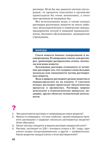 10
раствора. Если бы мы дышали чистым кисло
родом, то процессы окисления в организме
происходили бы очень интенсивно, а этого
наш организм не выдержал бы.
Без использования воды, а также водных
растворов различных веществ не могут рабо
тать металлургические и химические заводы,
предприятия легкой и пищевой промышлен
ности, бытового обслуживания, медицинские
учреждения.
ВЫВОДЫ
Смеси веществ бывают однородными и не
однородными. В однородных смесях, или раство
рах, равномерно распределены атомы, молеку
лы или ионы веществ.
Коллоидные растворы отличаются от истин
ных растворов тем, что содержат очень большие
молекулы или совокупности частиц растворен
ных веществ.
Вода в природе растворяет разные вещества и
перераспределяет их на планете. С участием
водных растворов происходят биологические
процессы в организмах. Растворы широко
используют в технологических процессах, ме
дицине, других областях человеческой деятель
ности.
?
1. Чем различаются растворы и неоднородные смеси веществ?
2. Можно ли утверждать, что соки клубники, черной смородины явля
ются растворами и содержат несколько растворенных веществ?
Ответ обоснуйте.
3. Какие частицы находятся в водном растворе поваренной соли?
4. Раствор, состоящий из 100 г этилового спирта и 30 г воды, один
ученик назвал концентрированным, а другой — разбавленным.
Какое вещество каждый ученик считал растворителем?
 