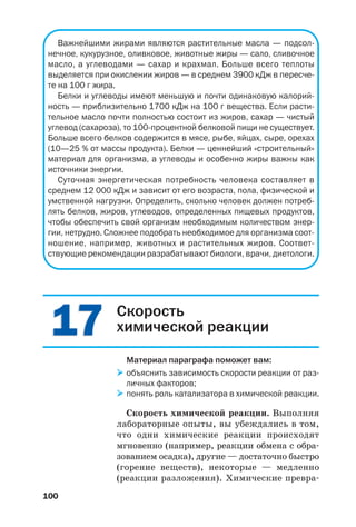 Важнейшими жирами являются растительные масла — подсол
нечное, кукурузное, оливковое, животные жиры — сало, сливочное
масло, а углеводами — сахар и крахмал. Больше всего теплоты
выделяется при окислении жиров — в среднем 3900 кДж в пересче
те на 100 г жира.
Белки и углеводы имеют меньшую и почти одинаковую калорий
ность — приблизительно 1700 кДж на 100 г вещества. Если расти
тельное масло почти полностью состоит из жиров, сахар — чистый
углевод (сахароза), то 100 процентной белковой пищи не существует.
Больше всего белков содержится в мясе, рыбе, яйцах, сыре, орехах
(10—25 % от массы продукта). Белки — ценнейший «строительный»
материал для организма, а углеводы и особенно жиры важны как
источники энергии.
Суточная энергетическая потребность человека составляет в
среднем 12 000 кДж и зависит от его возраста, пола, физической и
умственной нагрузки. Определить, сколько человек должен потреб
лять белков, жиров, углеводов, определенных пищевых продуктов,
чтобы обеспечить свой организм необходимым количеством энер
гии, нетрудно. Сложнее подобрать необходимое для организма соот
ношение, например, животных и растительных жиров. Соответ
ствующие рекомендации разрабатывают биологи, врачи, диетологи.
100
1717 Скорость
химической реакции
Материал параграфа поможет вам:
объяснить зависимость скорости реакции от раз
личных факторов;
понять роль катализатора в химической реакции.
Скорость химической реакции. Выполняя
лабораторные опыты, вы убеждались в том,
что одни химические реакции происходят
мгновенно (например, реакции обмена с обра
зованием осадка), другие — достаточно быстро
(горение веществ), некоторые — медленно
(реакции разложения). Химические превра
 