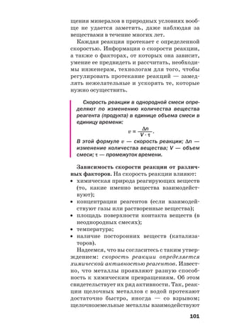 101
щения минералов в природных условиях вооб
ще не удается заметить, даже наблюдая за
веществами в течение многих лет.
Каждая реакция протекает с определенной
скоростью. Информация о скорости реакции,
а также о факторах, от которых она зависит,
умение ее предвидеть и рассчитать, необходи
мы инженерам, технологам для того, чтобы
регулировать протекание реакций — замед
лять нежелательные и ускорять те, которые
нужно осуществить.
Скорость реакции в однородной смеси опре
деляют по изменению количества вещества
реагента (продукта) в единице объема смеси в
единицу времени:
Δn
v = ———.
V · τ
В этой формуле v — скорость реакции; Δn —
изменение количества вещества; V — объем
смеси; τ — промежуток времени.
Зависимость скорости реакции от различ
ных факторов. На скорость реакции влияют:
• химическая природа реагирующих веществ
(то, какие именно вещества взаимодейст
вуют);
• концентрации реагентов (если взаимодей
ствуют газы или растворенные вещества);
• площадь поверхности контакта веществ (в
неоднородных смесях);
• температура;
• наличие посторонних веществ (катализа
торов).
Надеемся, что вы согласитесь с таким утвер
ждением: скорость реакции определяется
химической активностью реагентов. Извест
но, что металлы проявляют разную способ
ность к химическим превращениям. Об этом
свидетельствует их ряд активности. Так, реак
ции щелочных металлов с водой протекают
достаточно быстро, иногда — со взрывом;
щелочноземельные металлы взаимодействуют
 