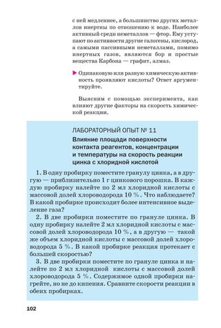 102
с ней медленнее, а большинство других метал
лов инертны по отношению к воде. Наиболее
активный среди неметаллов — фтор. Ему усту
пают по активности другие галогены, кислород,
а самыми пассивными неметаллами, помимо
инертных газов, являются бор и простые
вещества Карбона — графит, алмаз.
Одинаковую или разную химическую актив
ность проявляют кислоты? Ответ аргумен
тируйте.
Выясним с помощью эксперимента, как
влияют другие факторы на скорость химичес
кой реакции.
ЛАБОРАТОРНЫЙ ОПЫТ № 11
Влияние площади поверхности
контакта реагентов, концентрации
и температуры на скорость реакции
цинка с хлоридной кислотой
1. В одну пробирку поместите гранулу цинка, а в дру
гую — приблизительно 1 г цинкового порошка. В каж
дую пробирку налейте по 2 мл хлоридной кислоты с
массовой долей хлороводорода 10 %. Что наблюдаете?
В какой пробирке происходит более интенсивное выде
ление газа?
2. В две пробирки поместите по грануле цинка. В
одну пробирку налейте 2 мл хлоридной кислоты с мас
совой долей хлороводорода 10 %, а в другую — такой
же объем хлоридной кислоты с массовой долей хлоро
водорода 5 %. В какой пробирке реакция протекает с
большей скоростью?
3. В две пробирки поместите по грануле цинка и на
лейте по 2 мл хлоридной кислоты с массовой долей
хлороводорода 5 %. Содержимое одной пробирки на
грейте, но не до кипения. Сравните скорости реакции в
обеих пробирках.
 