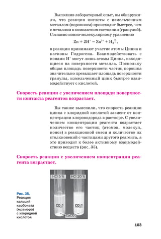 103
Выполнив лабораторный опыт, вы обнаружи
ли, что реакция кислоты с измельченным
металлом (порошком) происходит быстрее, чем
с металлом в компактном состоянии (гранулой).
Согласно ионно молекулярному уравнению
Zn + 2H+
= Zn2+
+ H2↑,
в реакции принимают участие атомы Цинка и
катионы Гидрогена. Взаимодействовать с
ионами Н+
могут лишь атомы Цинка, находя
щиеся на поверхности металла. Поскольку
общая площадь поверхности частиц порошка
значительно превышает площадь поверхности
гранулы, измельченный цинк быстрее взаи
модействует с кислотой.
Скорость реакции с увеличением площади поверхнос
ти контакта реагентов возрастает.
Вы также выяснили, что скорость реакции
цинка с хлоридной кислотой зависит от кон
центрации хлороводорода в растворе. С увели
чением концентрации реагента возрастает
количество его частиц (атомов, молекул,
ионов) в реакционной смеси и количество их
столкновений с частицами другого реагента, а
это приводит к более активному взаимодей
ствию веществ (рис. 35).
Скорость реакции с увеличением концентрации реа
гента возрастает.
HCl 5 % HCl 20 %
CaCO3
CO2↑CO2↑
Рис. 35.
Реакция
кальций
карбоната
(мрамора)
с хлоридной
кислотой
 