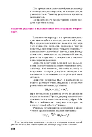 104
При протекании химической реакции исход
ные вещества расходуются; их концентрации
уменьшаются. Поэтому реакция со временем
замедляется.
Из проведенного лабораторного опыта сле
дует еще один вывод:
скорость реакции с повышением температуры возрас
тает.
Влияние температуры на протекание реак
ции можно объяснить следующим образом.
При нагревании жидкости, газа или раствора
увеличивается скорость движения частиц
веществ, а при нагревании твердого вещества —
интенсивность колебаний частиц в нем. Вслед
ствие этого количество столкновений частиц
реагентов возрастает, что приводит к увеличе
нию скорости реакции.
Скорость некоторых реакций или возмож
ность их протекания зависит от наличия ката
лизатора. Вам известно, что катализатор —
вещество, которое ускоряет реакцию или
вызывает ее, оставаясь после реакции неиз
менным.
Гидроген пероксид Н2О2 в разбавленном
водном растворе1
очень медленно и незаметно
разлагается согласно уравнению
2Н2О2 = 2Н2О + О2↑.
При добавлении в раствор этого соединения
порошка манган(IV) оксида сразу же начинает
ся интенсивное выделение кислорода (рис. 36).
Вы это наблюдали, получая кислород на
практической работе в 7 классе.
Формулу катализатора записывают в хими
ческом уравнении над знаком равенства:
MnO2
2Н2О2 = 2H2O + O2↑.
1
Этот раствор под названием «перекись водорода» можно приоб
рести в аптеке; его используют как дезинфицирующее средство.
 
