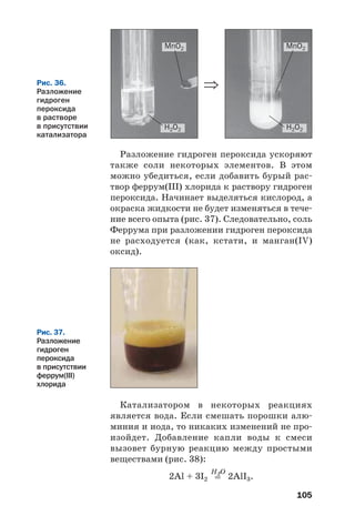105
Разложение гидроген пероксида ускоряют
также соли некоторых элементов. В этом
можно убедиться, если добавить бурый рас
твор феррум(ІІІ) хлорида к раствору гидроген
пероксида. Начинает выделяться кислород, а
окраска жидкости не будет изменяться в тече
ние всего опыта (рис. 37). Следовательно, соль
Феррума при разложении гидроген пероксида
не расходуется (как, кстати, и манган(IV)
оксид).
Рис. 36.
Разложение
гидроген
пероксида
в растворе
в присутствии
катализатора
MnO2
H2O2 H2O2
MnO2
⇒
Рис. 37.
Разложение
гидроген
пероксида
в присутствии
феррум(ІІІ)
хлорида
Катализатором в некоторых реакциях
является вода. Если смешать порошки алю
миния и иода, то никаких изменений не про
изойдет. Добавление капли воды к смеси
вызовет бурную реакцию между простыми
веществами (рис. 38):
H2O
2Al + 3I2 = 2AlI3.
 