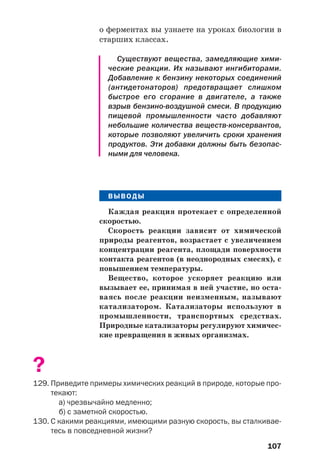 107
о ферментах вы узнаете на уроках биологии в
старших классах.
Существуют вещества, замедляющие хими
ческие реакции. Их называют ингибиторами.
Добавление к бензину некоторых соединений
(антидетонаторов) предотвращает слишком
быстрое его сгорание в двигателе, а также
взрыв бензино воздушной смеси. В продукцию
пищевой промышленности часто добавляют
небольшие количества веществ консервантов,
которые позволяют увеличить сроки хранения
продуктов. Эти добавки должны быть безопас
ными для человека.
ВЫВОДЫ
Каждая реакция протекает с определенной
скоростью.
Скорость реакции зависит от химической
природы реагентов, возрастает с увеличением
концентрации реагента, площади поверхности
контакта реагентов (в неоднородных смесях), с
повышением температуры.
Вещество, которое ускоряет реакцию или
вызывает ее, принимая в ней участие, но оста
ваясь после реакции неизменным, называют
катализатором. Катализаторы используют в
промышленности, транспортных средствах.
Природные катализаторы регулируют химичес
кие превращения в живых организмах.
?
129. Приведите примеры химических реакций в природе, которые про
текают:
а) чрезвычайно медленно;
б) с заметной скоростью.
130. С какими реакциями, имеющими разную скорость, вы сталкивае
тесь в повседневной жизни?
 